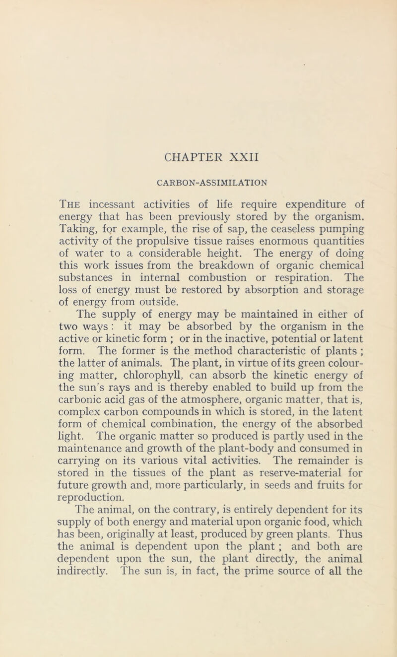 CHAPTER XXII CARBON-ASSIMILATION The incessant activities of life require expenditure of energy that has been previously stored by the organism. Taking, for example, the rise of sap, the ceaseless pumping activity of the propulsive tissue raises enormous quantities of water to a considerable height. The energy of doing this work issues from the breakdown of organic chemical substances in internal combustion or respiration. The loss of energy must be restored by absorption and storage of energy from outside. The supply of energy may be maintained in either of two ways : it may be absorbed by the organism in the active or kinetic form ; or in the inactive, potential or latent form. The former is the method characteristic of plants ; the latter of animals. The plant, in virtue of its green colour- ing matter, chlorophyll, can absorb the kinetic energy of the sun’s rays and is thereby enabled to build up from the carbonic acid gas of the atmosphere, organic matter, that is, complex carbon compounds in which is stored, in the latent form of chemical combination, the energy of the absorbed light. The organic matter so produced is partly used in the maintenance and growth of the plant-body and consumed in carrying on its various vital activities. The remainder is stored in the tissues of the plant as reserve-material for future growth and, more particularly, in seeds and fruits for reproduction. The animal, on the contrary, is entirely dependent for its supply of both energy and material upon organic food, which has been, originally at least, produced by green plants. Thus the animal is dependent upon the plant; and both are dependent upon the sun, the plant directly, the animal indirectly. The sun is, in fact, the prime source of all the