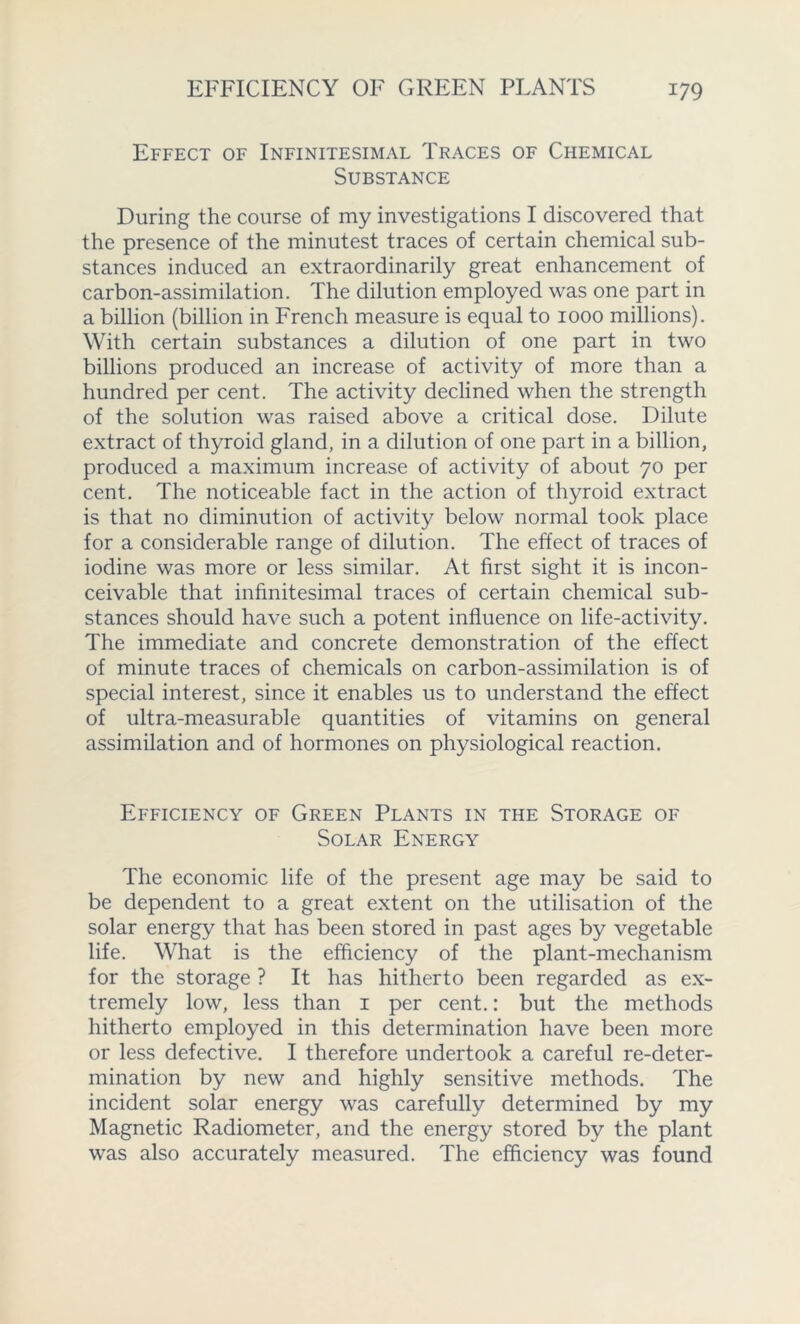 Effect of Infinitesimal Traces of Chemical Substance During the course of my investigations I discovered that the presence of the minutest traces of certain chemical sub- stances induced an extraordinarily great enhancement of carbon-assimilation. The dilution employed was one part in a billion (billion in French measure is equal to 1000 millions). With certain substances a dilution of one part in two billions produced an increase of activity of more than a hundred per cent. The activity declined when the strength of the solution was raised above a critical dose. Dilute extract of thyroid gland, in a dilution of one part in a billion, produced a maximum increase of activity of about 70 per cent. The noticeable fact in the action of thyroid extract is that no diminution of activity below normal took place for a considerable range of dilution. The effect of traces of iodine was more or less similar. At first sight it is incon- ceivable that infinitesimal traces of certain chemical sub- stances should have such a potent influence on life-activity. The immediate and concrete demonstration of the effect of minute traces of chemicals on carbon-assimilation is of special interest, since it enables us to understand the effect of ultra-measurable quantities of vitamins on general assimilation and of hormones on physiological reaction. Efficiency of Green Plants in the Storage of Solar Energy The economic life of the present age may be said to be dependent to a great extent on the utilisation of the solar energy that has been stored in past ages by vegetable life. What is the efficiency of the plant-mechanism for the storage ? It has hitherto been regarded as ex- tremely low, less than 1 per cent.: but the methods hitherto employed in this determination have been more or less defective. I therefore undertook a careful re-deter- mination by new and highly sensitive methods. The incident solar energy was carefully determined by my Magnetic Radiometer, and the energy stored by the plant was also accurately measured. The efficiency was found