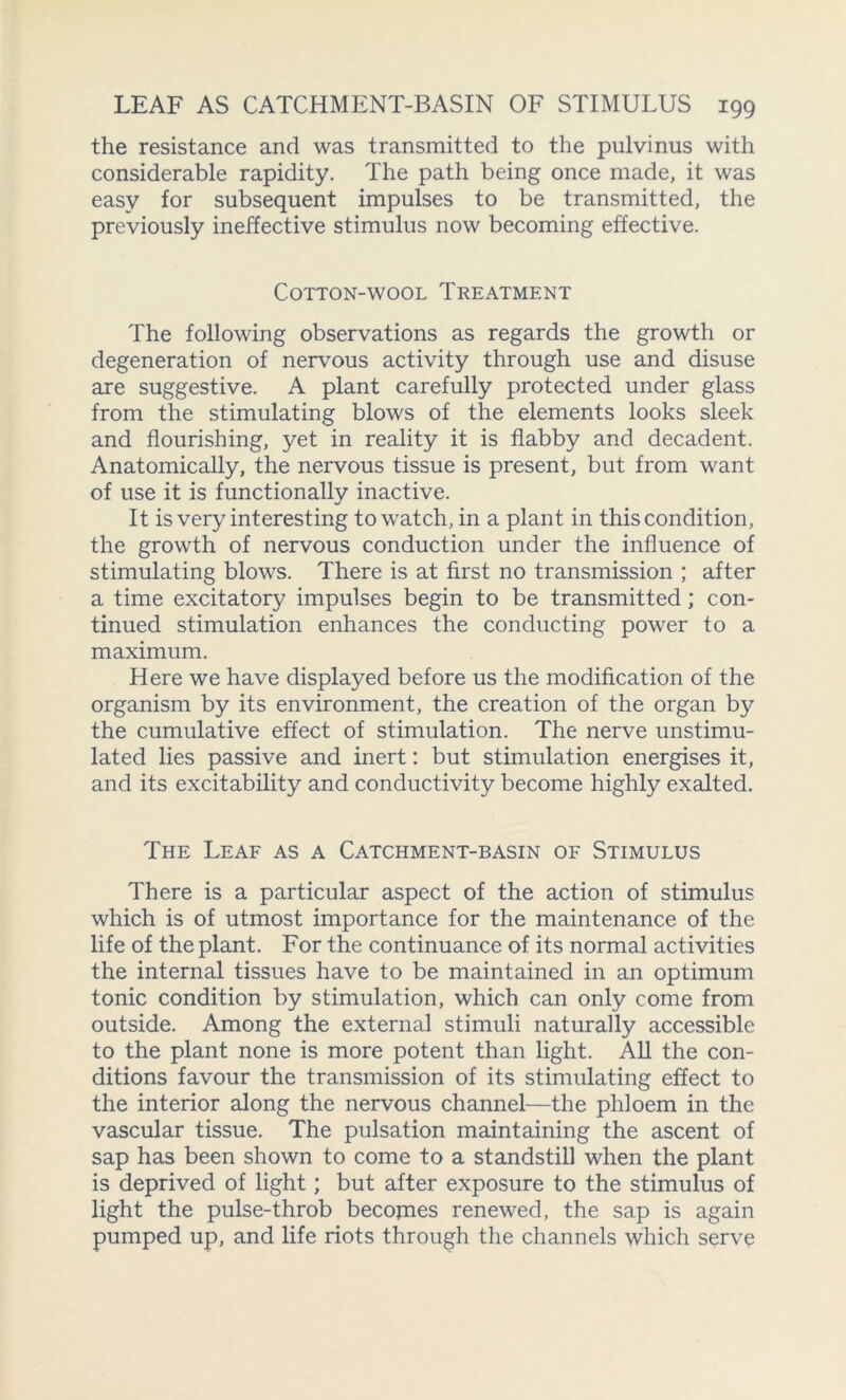 the resistance and was transmitted to the pulvinus with considerable rapidity. The path being once made, it was easy for subsequent impulses to be transmitted, the previously ineffective stimulus now becoming effective. Cotton-wool Treatment The following observations as regards the growth or degeneration of nervous activity through use and disuse are suggestive. A plant carefully protected under glass from the stimulating blows of the elements looks sleek and flourishing, yet in reality it is flabby and decadent. Anatomically, the nervous tissue is present, but from want of use it is functionally inactive. It is very interesting to watch, in a plant in this condition, the growth of nervous conduction under the influence of stimulating blows. There is at first no transmission ; after a time excitatory impulses begin to be transmitted; con- tinued stimulation enhances the conducting power to a maximum. Here we have displayed before us the modification of the organism by its environment, the creation of the organ by the cumulative effect of stimulation. The nerve unstimu- lated lies passive and inert: but stimulation energises it, and its excitability and conductivity become highly exalted. The Leaf as a Catchment-basin of Stimulus There is a particular aspect of the action of stimulus which is of utmost importance for the maintenance of the life of the plant. For the continuance of its normal activities the internal tissues have to be maintained in an optimum tonic condition by stimulation, which can only come from outside. Among the external stimuli naturally accessible to the plant none is more potent than light. All the con- ditions favour the transmission of its stimulating effect to the interior along the nervous channel—the phloem in the vascular tissue. The pulsation maintaining the ascent of sap has been shown to come to a standstill when the plant is deprived of light; but after exposure to the stimulus of light the pulse-throb becojnes renewed, the sap is again pumped up, and life riots through the channels which serve