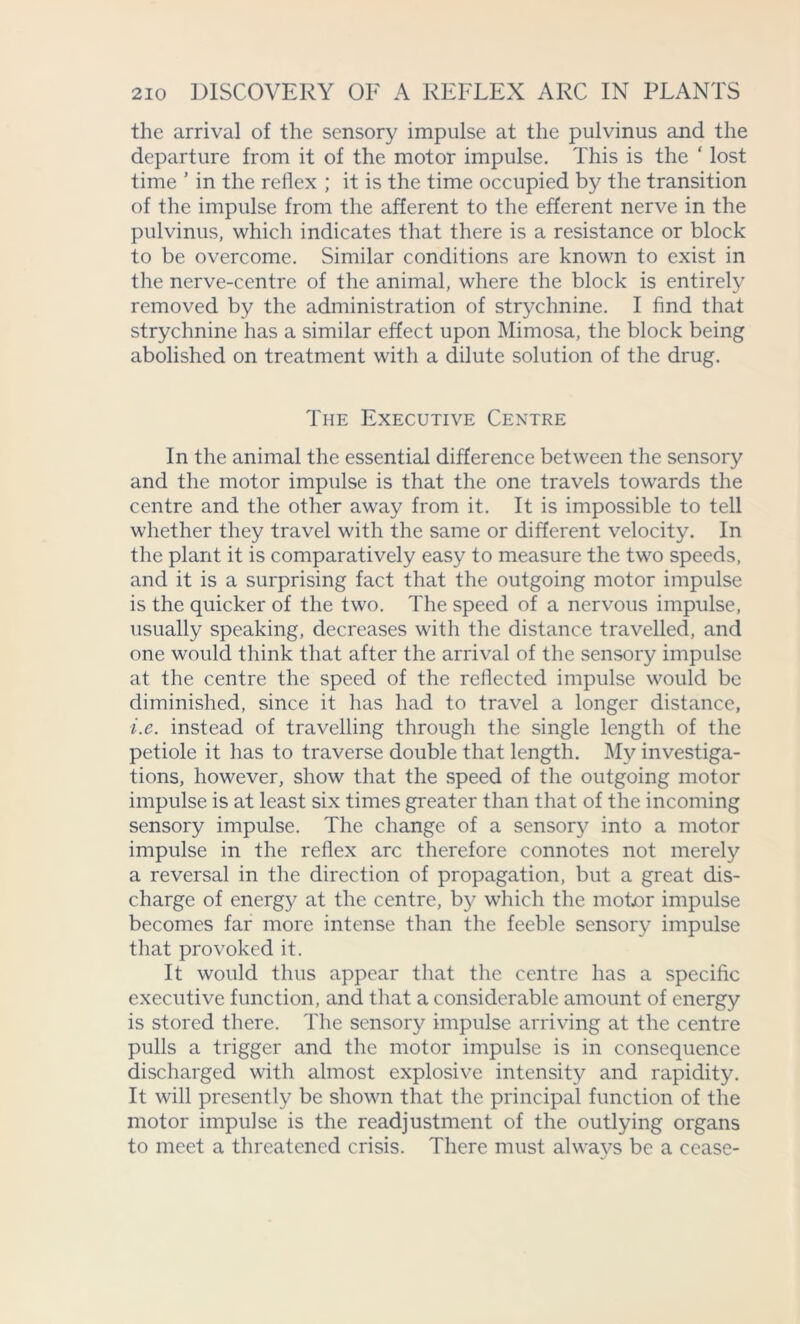 the arrival of the sensory impulse at the pulvinus and the departure from it of the motor impulse. This is the ‘ lost time ’ in the reflex ; it is the time occupied by the transition of the impulse from the afferent to the efferent nerve in the pulvinus, which indicates that there is a resistance or block to be overcome. Similar conditions are known to exist in the nerve-centre of the animal, where the block is entirely removed by the administration of strychnine. I find that strychnine has a similar effect upon Mimosa, the block being abolished on treatment with a dilute solution of the drug. The Executive Centre In the animal the essential difference between the sensory and the motor impulse is that the one travels towards the centre and the other away from it. It is impossible to tell whether they travel with the same or different velocity. In the plant it is comparatively easy to measure the two speeds, and it is a surprising fact that the outgoing motor impulse is the quicker of the two. The speed of a nervous impulse, usually speaking, decreases with the distance travelled, and one would think that after the arrival of the sensory impulse at the centre the speed of the reflected impulse would be diminished, since it has had to travel a longer distance, i.e. instead of travelling through the single length of the petiole it has to traverse double that length. My investiga- tions, however, show that the speed of the outgoing motor impulse is at least six times greater than that of the incoming sensory impulse. The change of a sensory into a motor impulse in the reflex arc therefore connotes not merely a reversal in the direction of propagation, but a great dis- charge of energy at the centre, by which the motor impulse becomes far more intense than the feeble sensory impulse that provoked it. It would thus appear that the centre has a specific executive function, and that a considerable amount of energy is stored there. The sensory impulse arriving at the centre pulls a trigger and the motor impulse is in consequence discharged with almost explosive intensity and rapidity. It will presently be shown that the principal function of the motor impulse is the readjustment of the outlying organs to meet a threatened crisis. There must alwavs be a cease-