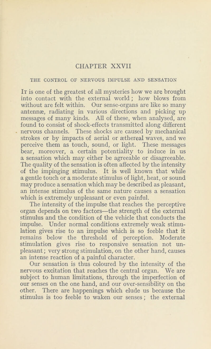 THE CONTROL OF NERVOUS IMPULSE AND SENSATION It is one of the greatest of all mysteries how we are brought into contact with the external world; how blows from without are felt within. Our sense-organs are like so many antennae, radiating in various directions and picking up messages of many kinds. All of these, when analysed, are found to consist of shock-effects transmitted along different . nervous channels. These shocks are caused by mechanical strokes or by impacts of aerial or aethereal waves, and we perceive them as touch, sound, or light. These messages bear, moreover, a certain potentiality to induce in us a sensation which may either be agreeable or disagreeable. The quality of the sensation is often affected by the intensity of the impinging stimulus. It is well known that while a gentle touch or a moderate stimulus of light, heat, or sound may produce a sensation which may be described as pleasant, an intense stimulus of the same nature causes a sensation which is extremely unpleasant or even painful. The intensity of the impulse that reaches the perceptive organ depends on two factors—the strength of the external stimulus and the condition of the vehicle that conducts the impulse. Under normal conditions extremely weak stimu- lation gives rise to an impulse which is so feeble that it remains below the threshold of perception. Moderate stimulation gives rise to responsive sensation not un- pleasant ; very strong stimulation, on the other hand, causes an intense reaction of a painful character. Our sensation is thus coloured by the intensity of the nervous excitation that reaches the central organ. We are subject to human limitations, through the imperfection of our senses on the one hand, and our over-sensibility on the other. There are happenings which elude us because the stimulus is too feeble to waken our senses; the external