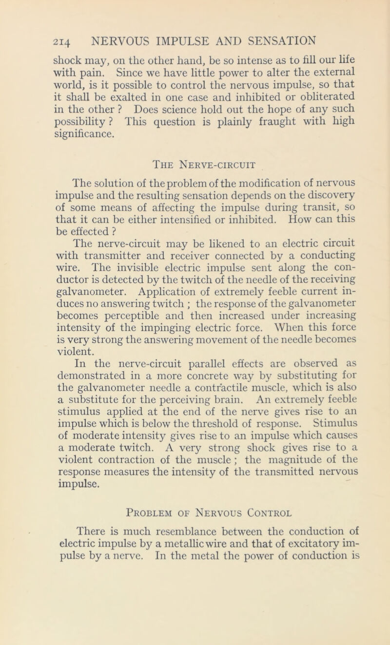 shock may, on the other hand, be so intense as to fill our life with pain. Since we have little power to alter the external world, is it possible to control the nervous impulse, so that it shall be exalted in one case and inhibited or obliterated in the other ? Does science hold out the hope of any such possibility ? This question is plainly fraught with high significance. The Nerve-circuit The solution of the problem of the modification of nervous impulse and the resulting sensation depends on the discovery of some means of affecting the impulse during transit, so that it can be either intensified or inhibited. How can this be effected ? The nerve-circuit may be likened to an electric circuit with transmitter and receiver connected by a conducting wire. The invisible electric impulse sent along the con- ductor is detected by the twitch of the needle of the receiving galvanometer. Application of extremely feeble current in- duces no answering twitch ; the response of the galvanometer becomes perceptible and then increased under increasing intensity of the impinging electric force. When this force is very strong the answering movement of the needle becomes violent. In the nerve-circuit parallel effects are observed as demonstrated in a more concrete way by substituting for the galvanometer needle a contractile muscle, which is also a substitute for the perceiving brain. An extremely feeble stimulus applied at the end of the nerve gives rise to an impulse which is below the threshold of response. Stimulus of moderate intensity gives rise to an impulse which causes a moderate twitch. A very strong shock gives rise to a violent contraction of the muscle ; the magnitude of the response measures the intensity of the transmitted nervous impulse. Problem of Nervous Control There is much resemblance between the conduction of electric impulse by a metallic wire and that of excitatory im- pulse by a nerve. In the metal the power of conduction is