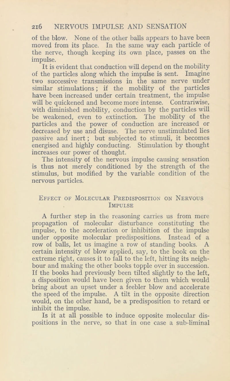 of the blow. None of the other balls appears to have been moved from its place. In the same way each particle of the nerve, though keeping its own place, passes on the impulse. It is evident that conduction will depend on the mobility of the particles along which the impulse is sent. Imagine two successive transmissions in the same nerve under similar stimulations; if the mobility of the particles have been increased under certain treatment, the impulse will be quickened and become more intense. Contrariwise, with diminished mobility, conduction by the particles will be weakened, even to extinction. The mobility of the particles and the power of conduction are increased or decreased by use and disuse. The nerve unstimulated lies passive and inert; but subjected to stimuli, it becomes energised and highly conducting. Stimulation by thought increases our power of thought. The intensity of the nervous impulse causing sensation is thus not merely conditioned by the strength of the stimulus, but modified by the variable condition of the nervous particles. Effect of Molecular Predisposition on Nervous Impulse A further step in the reasoning carries us from mere propagation of molecular disturbance constituting the impulse, to the acceleration or inhibition of the impulse under opposite molecular predispositions. Instead of a row of balls, let us imagine a row of standing books. A certain intensity of blow applied, say, to the book on the extreme right, causes it to fall to the left, hitting its neigh- bour and making the other books topple over in succession. If the books had previously been tilted slightly to the left, a disposition would have been given to them which would bring about an upset under a feebler blow and accelerate the speed of the impulse. A tilt in the opposite direction would, on the other hand, be a predisposition to retard or inhibit the impulse. Is it at all possible to induce opposite molecular dis- positions in the nerve, so that in one case a sub-liminal