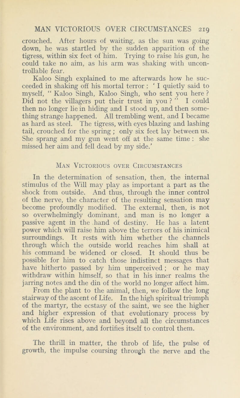crouched. After hours of waiting, as the sun was going down, he was startled by the sudden apparition of the tigress, within six feet of him. Trying to raise his gun, he could take no aim, as his arm was shaking with uncon- trollable fear. Kaloo Singh explained to me afterwards how he suc- ceeded in shaking off his mortal terror : * I quietly said to myself, “ Kaloo Singh, Kaloo Singh, who sent you here ? Did not the villagers put their trust in you ? I could then no longer lie in hiding and I stood up, and then some- thing strange happened. All trembling went, and I became as hard as steel. The tigress, with eyes blazing and lashing tail, crouched for the spring ; only six feet lay between us. She sprang and my gun went off at the same time : she missed her aim and fell dead by my side.’ Man Victorious over Circumstances In the determination of sensation, then, the internal stimulus of the Will may play as important a part as the shock from outside. And thus, through the inner control of the nerve, the character of the resulting sensation may become profoundly modified. The external, then, is not so overwhelmingly dominant, and man is no longer a passive agent in the hand of destiny. He has a latent power which will raise him above the terrors of his inimical surroundings. It rests with him whether the channels through which the outside world reaches him shall at his command be widened or closed. It should thus be possible for him to catch those indistinct messages that have hitherto passed by him unperceived ; or he may withdraw within himself, so that in his inner realms the jarring notes and the din of the world no longer affect him. From the plant to the animal, then, we follow the long stairway of the ascent of Life. In the high spiritual triumph of the martyr, the ecstasy of the saint, we see the higher and higher expression of that evolutionary process by which Life rises above and beyond all the circumstances of the environment, and fortifies itself to control them. The thrill in matter, the throb of life, the pulse of growth, the impulse coursing through the nerve and the