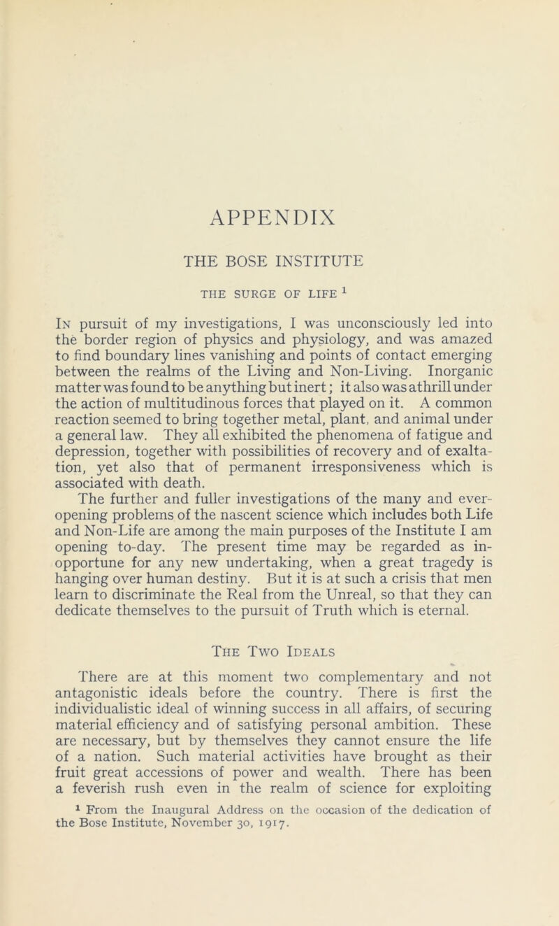 APPENDIX THE BOSE INSTITUTE THE SURGE OF LIFE 1 In pursuit of my investigations, I was unconsciously led into the border region of physics and physiology, and was amazed to find boundary lines vanishing and points of contact emerging between the realms of the Living and Non-Living. Inorganic matter was found to be anything but inert; it also was athrill under the action of multitudinous forces that played on it. A common reaction seemed to bring together metal, plant, and animal under a general law. They all exhibited the phenomena of fatigue and depression, together with possibilities of recovery and of exalta- tion, yet also that of permanent irresponsiveness which is associated with death. The further and fuller investigations of the many and ever- opening problems of the nascent science which includes both Life and Non-Life are among the main purposes of the Institute I am opening to-day. The present time may be regarded as in- opportune for any new undertaking, when a great tragedy is hanging over human destiny. But it is at such a crisis that men learn to discriminate the Real from the Unreal, so that they can dedicate themselves to the pursuit of Truth which is eternal. The Two Ideals There are at this moment two complementary and not antagonistic ideals before the country. There is first the individualistic ideal of winning success in all affairs, of securing material efficiency and of satisfying personal ambition. These are necessary, but by themselves they cannot ensure the life of a nation. Such material activities have brought as their fruit great accessions of power and wealth. There has been a feverish rush even in the realm of science for exploiting 1 From the Inaugural Address on the occasion of the dedication of the Bose Institute, November 30, 1917.