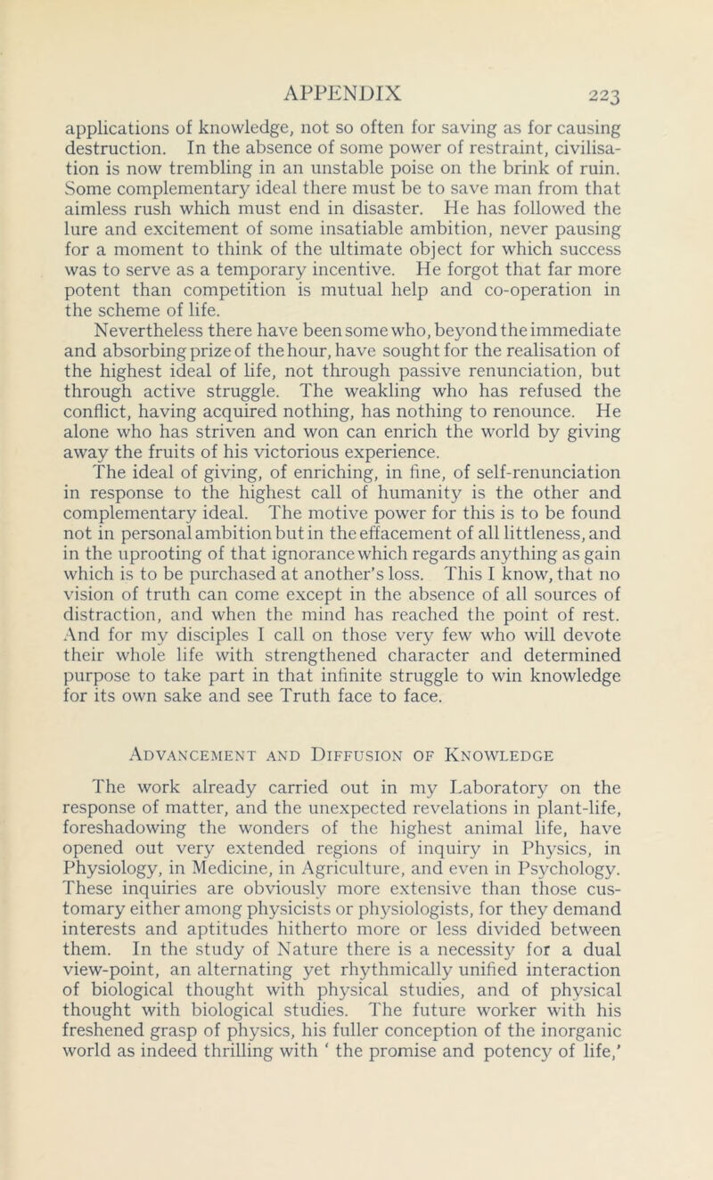 applications of knowledge, not so often for saving as for causing destruction. In the absence of some power of restraint, civilisa- tion is now trembling in an unstable poise on the brink of ruin. Some complementary ideal there must be to save man from that aimless rush which must end in disaster. He has followed the lure and excitement of some insatiable ambition, never pausing for a moment to think of the ultimate object for which success was to serve as a temporary incentive. He forgot that far more potent than competition is mutual help and co-operation in the scheme of life. Nevertheless there have been some who, beyond the immediate and absorbing prize of the hour, have sought for the realisation of the highest ideal of life, not through passive renunciation, but through active struggle. The weakling who has refused the conflict, having acquired nothing, has nothing to renounce. He alone who has striven and won can enrich the world by giving away the fruits of his victorious experience. The ideal of giving, of enriching, in fine, of self-renunciation in response to the highest call of humanity is the other and complementary ideal. The motive power for this is to be found not in personal ambition but in the effacement of all littleness, and in the uprooting of that ignorance which regards anything as gain which is to be purchased at another’s loss. This I know, that no vision of truth can come except in the absence of all sources of distraction, and when the mind has reached the point of rest. And for my disciples I call on those very few who will devote their whole life with strengthened character and determined purpose to take part in that infinite struggle to win knowledge for its own sake and see Truth face to face. Advancement and Diffusion of Knowledge The work already carried out in my Laboratory on the response of matter, and the unexpected revelations in plant-life, foreshadowing the wonders of the highest animal life, have opened out very extended regions of inquiry in Physics, in Physiology, in Medicine, in Agriculture, and even in Psychology. These inquiries are obviously more extensive than those cus- tomary either among physicists or physiologists, for they demand interests and aptitudes hitherto more or less divided between them. In the study of Nature there is a necessity for a dual view-point, an alternating yet rhythmically unified interaction of biological thought with physical studies, and of physical thought with biological studies. The future worker with his freshened grasp of physics, his fuller conception of the inorganic world as indeed thrilling with ‘ the promise and potency of life/