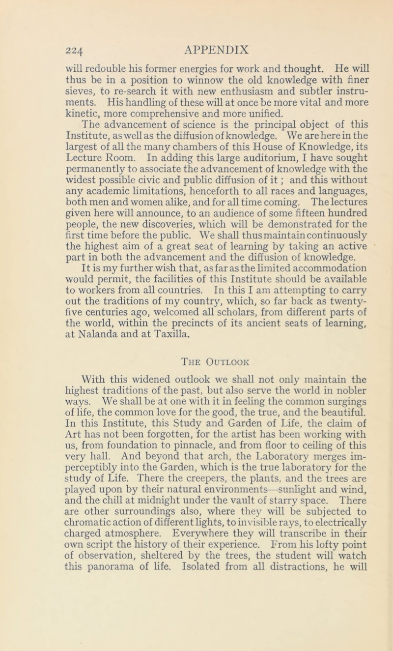 will redouble his former energies for work and thought. He will thus be in a position to winnow the old knowledge with finer sieves, to re-search it with new enthusiasm and subtler instru- ments. His handling of these will at once be more vital and more kinetic, more comprehensive and more unified. The advancement of science is the principal object of this Institute, as well as the diffusion of knowledge. We are here in the largest of all the many chambers of this House of Knowledge, its Lecture Room. In adding this large auditorium, I have sought permanently to associate the advancement of knowledge with the widest possible civic and public diffusion of it; and this without any academic limitations, henceforth to all races and languages, both men and women alike, and for all time coming. The lectures given here will announce, to an audience of some fifteen hundred people, the new discoveries, which will be demonstrated for the first time before the public. We shall thus maintain continuously the highest aim of a great seat of learning by taking an active part in both the advancement and the diffusion of knowledge. It is my further wish that, as far as the limited accommodation would permit, the facilities of this Institute should be available to workers from all countries. In this I am attempting to carry out the traditions of my country, which, so far back as twenty- five centuries ago, welcomed all scholars, from different parts of the world, within the precincts of its ancient seats of learning, at Nalanda and at Taxilla. The Outlook With this widened outlook we shall not only maintain the highest traditions of the past, but also serve the world in nobler ways. We shall be at one with it in feeling the common surgings of life, the common love for the good, the true, and the beautiful. In this Institute, this Study and Garden of Life, the claim of Art has not been forgotten, for the artist has been working with us, from foundation to pinnacle, and from floor to ceiling of this very hall. And beyond that arch, the Laboratory merges im- perceptibly into the Garden, which is the true laboratory for the study of Life. There the creepers, the plants, and the trees are played upon by their natural environments—sunlight and wind, and the chill at midnight under the vault of starry space. There are other surroundings also, where they will be subjected to chromatic action of different lights, to invisible rays, to electrically charged atmosphere. Everywhere they will transcribe in their own script the history of their experience. From his lofty point of observation, sheltered by the trees, the student will watch this panorama of life. Isolated from all distractions, he will