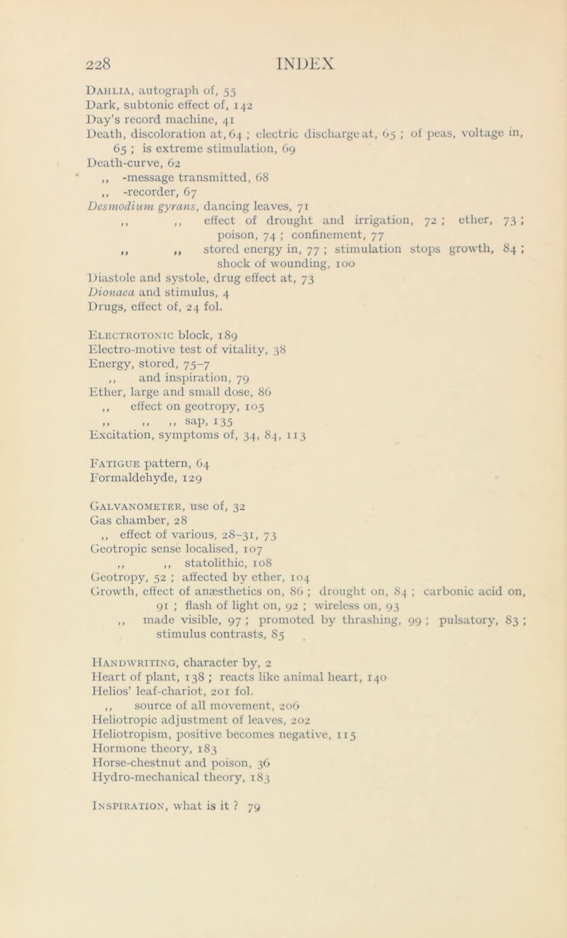 Dahlia, autograph of, 55 Dark, subtonic effect of, 142 Day’s record machine, 41 Death, discoloration at, 64 ; electric discharge at, 65 ; of peas, voltage in, 65 ; is extreme stimulation, 69 Death-curve, 62 ,, -message transmitted, 68 ,, -recorder, 67 Desmodium gyrans, dancing leaves, 71 ,, ,, effect of drought and irrigation, 72 ; ether, 73 ; poison, 74 ; confinement, 77 ,, ,, stored energy in, 77 ; stimulation stops growth, 84 ; shock of wounding, 100 Diastole and systole, drug effect at, 73 Dionaea and stimulus, 4 Drugs, effect of, 24 fol. Electrotonic block, 189 Electro-motive test of vitality, 38 Energy, stored, 75-7 ,, and inspiration, 79 Ether, large and small dose, 86 ,, effect on geotropy, 105 ,, ,, ,, sap, 135 Excitation, symptoms of, 34, 84, 113 Fatigue pattern, 64 Formaldehyde, 129 Galvanometer, use of, 32 Gas chamber, 28 ,, effect of various, 2S-31, 73 Geotropic sense localised, 107 ,, ,, statolithic, 108 Geotropy, 52 ; affected by ether, 104 Growth, effect of anaesthetics on, 86 ; drought on, 84 ; carbonic acid on, 91 ; flash of light on, 92 ; wireless on, 93 ,, made visible, 97 ; promoted by thrashing, 99 ; pulsatory, S3 ; stimulus contrasts, 85 Handwriting, character by, 2 Heart of plant, 138 ; reacts like animal heart, 140 Helios’ leaf-chariot, 201 fol. ,, source of all movement, 206 Heliotropic adjustment of leaves, 202 Heliotropism, positive becomes negative, 115 Hormone theory, 183 Horse-chestnut and poison, 36 Hydro-mechanical theory, 183 Inspiration, what is it ? 79