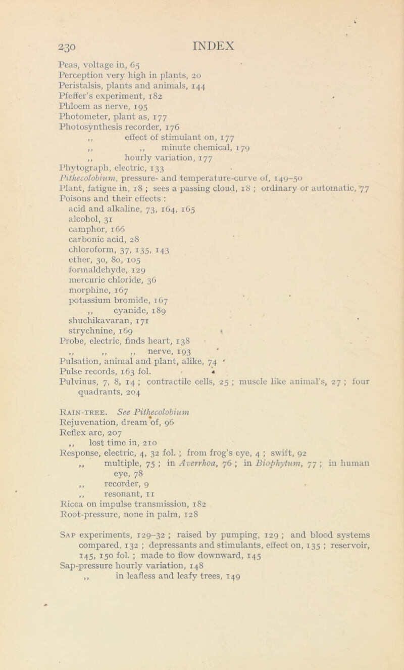 Peas, voltage in, 65 Perception very higli in plants, 20 Peristalsis, plants and animals, 144 Pfeffer’s experiment, 182 Phloem as nerve, 195 Photometer, plant as, 177 Photosynthesis recorder, 176 ,, effect of stimulant on, 177 ,, ,, minute chemical, 179 ,, hourly variation, 177 Phytograph, electric, 133 Pithecolobium, pressure- and temperature-curve of, 149-50 Plant, fatigue in, 18 ; sees a passing cloud, 18 ; ordinary or automatic, '77 Poisons and their effects : acid and alkaline, 73, 164, 165 alcohol, 31 camphor, 166 carbonic acid, 28 chloroform, 37, 135, 143 ether, 30, 80, 105 formaldehyde, 129 mercuric chloride, 36 morphine, 167 potassium bromide, 107 ,, cyanide, 189 sliuchika varan, 171 strychnine, 169 < Probe, electric, finds heart, 138 ,, ,, ,, nerve, 193 Pulsation, animal and plant, alike, 74 ' Pulse records, 163 fol. * Pulvinus, 7, 8, 14 ; contractile cells, 25 ; muscle like animal’s, 27 ; four quadrants, 204 Rain-tree. See Pithecolobium Rejuvenation, dream of, 96 Reflex arc, 207 ,, lost time in, 210 Response, electric, 4, 32 fol. ; from frog’s eye, 4 ; swift, 92 ,, multiple, 75 ; in Averrhoa, 76 ; in Biophytum, 77 ; in human eye, 78 ,, recorder, 9 ,, resonant, xi Ricca on impulse transmission, 182 Root-pressure, none in palm, 128 Sap experiments, 129-32 ; raised by pumping, 129 ; and blood systems compared, 132 ; depressants and stimulants, effect on, 135 ; reservoir, 145, 150 fol. ; made to flow downward, 145 Sap-pressure hourly variation, 148 ,, in leafless and leafy trees, 149