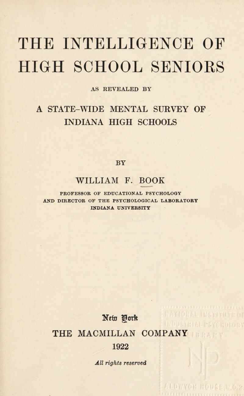 HIGH SCHOOL SENIORS AS REVEALED BY A STATE-WIDE MENTAL SURVEY OF INDIANA HIGH SCHOOLS BY WILLIAM F. BOOK PROFESSOR OF EDUCATIONAL PSYCHOLOGY AND DIRECTOR OF THE PSYCHOLOGICAL LABORATORY INDIANA UNIVERSITY THE MACMILLAN COMPANY 1922 All rights reserved