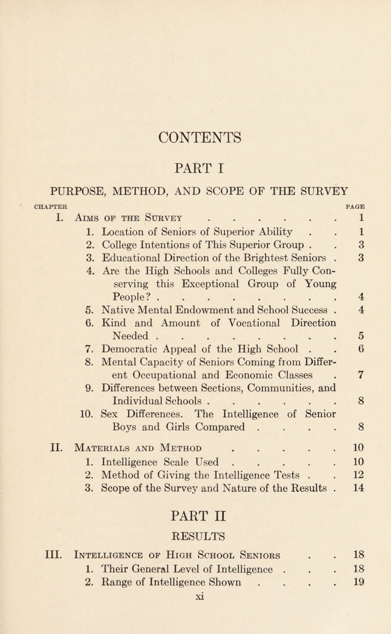 CONTENTS PART I PURPOSE, METHOD, AND SCOPE OF THE SURVEY CHAPTER PAGE I. Aims of the Survey ...... 1 1. Location of Seniors of Superior Ability . . 1 2. College Intentions of This Superior Group . . 3 3. Educational Direction of the Brightest Seniors . 3 4. Are the High Schools and Colleges Fully Con¬ serving this Exceptional Group of Young People? ........ 4 5. Native Mental Endowment and School Success . 4 6. Kind and Amount of Vocational Direction Needed ........ 5 7. Democratic Appeal of the High School . . 6 8. Mental Capacity of Seniors Coming from Differ¬ ent Occupational and Economic Classes . 7 9. Differences between Sections, Communities, and Individual Schools ...... 8 10. Sex Differences. The Intelligence of Senior Boys and Girls Compared .... 8 II. Materials and Method ..... 10 1. Intelligence Scale Used ..... 10 2. Method of Giving the Intelligence Tests . . 12 3. Scope of the Survey and Nature of the Results . 14 PART II RESULTS III. Intelligence of High School Seniors . . 18 1. Their General Level of Intelligence . . .18 2. Range of Intelligence Shown .... 19