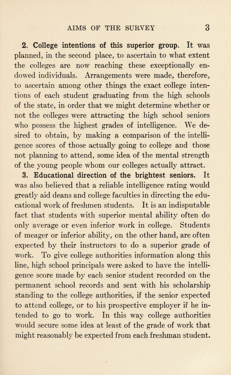 2. College intentions of this superior group. It was planned, in the second place, to ascertain to what extent the colleges are now reaching these exceptionally en¬ dowed individuals. Arrangements were made, therefore, to ascertain among other things the exact college inten¬ tions of each student graduating from the high schools of the state, in order that we might determine whether or not the colleges were attracting the high school seniors who possess the highest grades of intelligence. We de¬ sired to obtain, by making a comparison of the intelli¬ gence scores of those actually going to college and those not planning to attend, some idea of the mental strength of the young people whom our colleges actually attract. 3. Educational direction of the brightest seniors. It was also believed that a reliable intelligence rating would greatly aid deans and college faculties in directing the edu¬ cational work of freshmen students. It is an indisputable fact that students with superior mental ability often do only average or even inferior work in college. Students of meager or inferior ability, on the other hand, are often expected by their instructors to do a superior grade of work. To give college authorities information along this line, high school principals were asked to have the intelli¬ gence score made by each senior student recorded on the permanent school records and sent with his scholarship standing to the college authorities, if the senior expected to attend college, or to his prospective employer if he in¬ tended to go to work. In this way college authorities would secure some idea at least of the grade of work that might reasonably be expected from each freshman student.