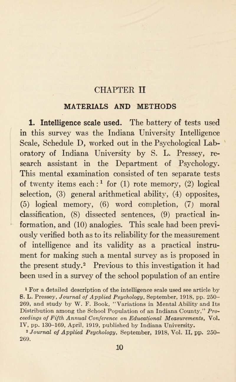 CHAPTER II MATERIALS AND METHODS 1. Intelligence scale used. The battery of tests used in this survey was the Indiana University Intelligence Scale, Schedule D, worked out in the Psychological Lab¬ oratory of Indiana University by S. L. Pressey, re¬ search assistant in the Department of Psychology. This mental examination consisted of ten separate tests of twenty items each:1 for (1) rote memory, (2) logical selection, (3) general arithmetical ability, (4) opposites, (5) logical memory, (6) word completion, (7) moral classification, (8) dissected sentences, (9) practical in¬ formation, and (10) analogies. This scale had been previ¬ ously verified both as to its reliability for the measurement of intelligence and its validity as a practical instru¬ ment for making such a mental survey as is proposed in the present study.2 Previous to this investigation it had been used in a survey of the school population of an entire 1 For a detailed description of the intelligence scale used see article by 6. L. Pressey, Journal of Applied Psychology, September, 1918, pp. 250- 269, and study by W. F. Book, “Variations in Mental Ability and Its Distribution among the School Population of an Indiana County,” Pro- ceedings of Fifth Annual Conference on Educational Measurements, Vol. IV, pp. 130-169, April, 1919, published by Indiana University. 2 Journal of Applied Psychology, September, 1918, Vol. II, pp. 250- 269.