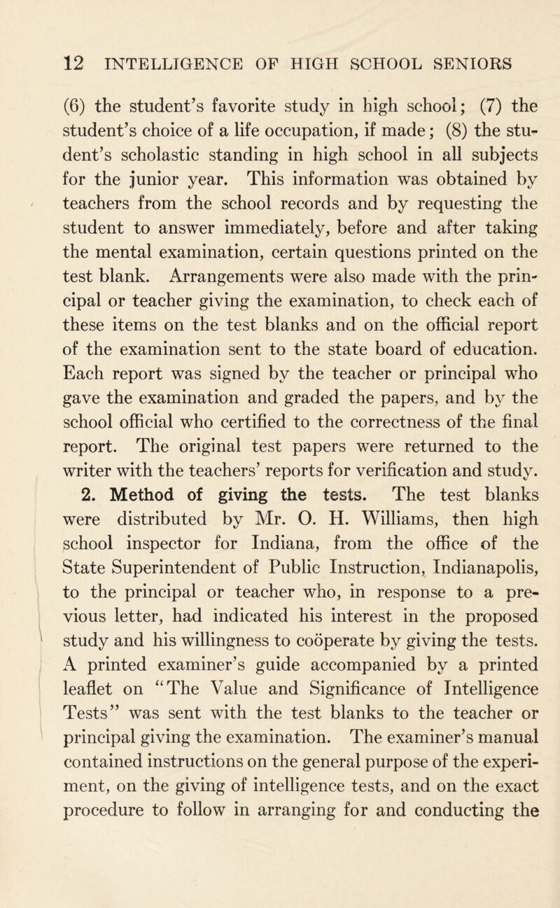 (6) the student’s favorite study in high school; (7) the student’s choice of a life occupation, if made; (8) the stu¬ dent’s scholastic standing in high school in all subjects for the junior year. This information was obtained by teachers from the school records and by requesting the student to answer immediately, before and after taking the mental examination, certain questions printed on the test blank. Arrangements were also made with the prin¬ cipal or teacher giving the examination, to check each of these items on the test blanks and on the official report of the examination sent to the state board of education. Each report was signed by the teacher or principal who gave the examination and graded the papers, and by the school official who certified to the correctness of the final report. The original test papers were returned to the writer with the teachers’ reports for verification and study. 2. Method of giving the tests. The test blanks were distributed by Mr. 0. H. Williams, then high school inspector for Indiana, from the office of the State Superintendent of Public Instruction, Indianapolis, to the principal or teacher who, in response to a pre¬ vious letter, had indicated his interest in the proposed study and his willingness to cooperate by giving the tests. A printed examiner’s guide accompanied by a printed leaflet on “The Value and Significance of Intelligence Tests” was sent with the test blanks to the teacher or principal giving the examination. The examiner’s manual contained instructions on the general purpose of the experi¬ ment, on the giving of intelligence tests, and on the exact procedure to follow in arranging for and conducting the