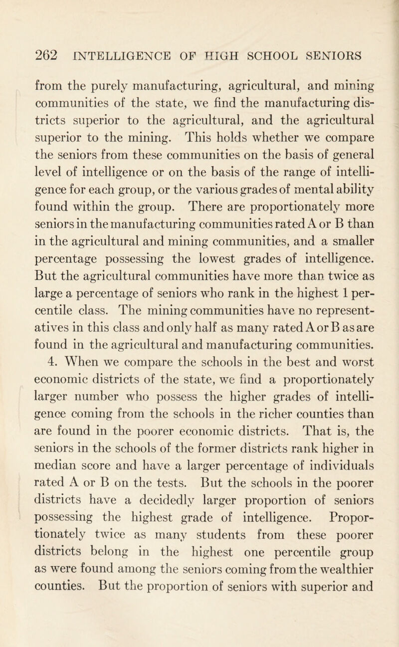 from the purely manufacturing, agricultural, and mining communities of the state, we find the manufacturing dis- tricts superior to the agricultural, and the agricultural superior to the mining. This holds whether we compare the seniors from these communities on the basis of general level of intelligence or on the basis of the range of intelli¬ gence for each group, or the various grades of mental ability found within the group. There are proportionately more seniors in the manufacturing communities rated A or B than in the agricultural and mining communities, and a smaller percentage possessing the lowest grades of intelligence. But the agricultural communities have more than twice as large a percentage of seniors who rank in the highest 1 per¬ centile class. The mining communities have no represent¬ atives in this class and only half as many rated A or B as are found in the agricultural and manufacturing communities. 4. When we compare the schools in the best and worst economic districts of the state, we find a proportionately larger number who possess the higher grades of intelli¬ gence coming from the schools in the richer counties than are found in the poorer economic districts. That is, the seniors in the schools of the former districts rank higher in median score and have a larger percentage of individuals rated A or B on the tests. But the schools in the poorer districts have a decidedly larger proportion of seniors possessing the highest grade of intelligence. Propor¬ tionately twice as many students from these poorer districts belong in the highest one percentile group as were found among the seniors coming from the wealthier counties. But the proportion of seniors with superior and