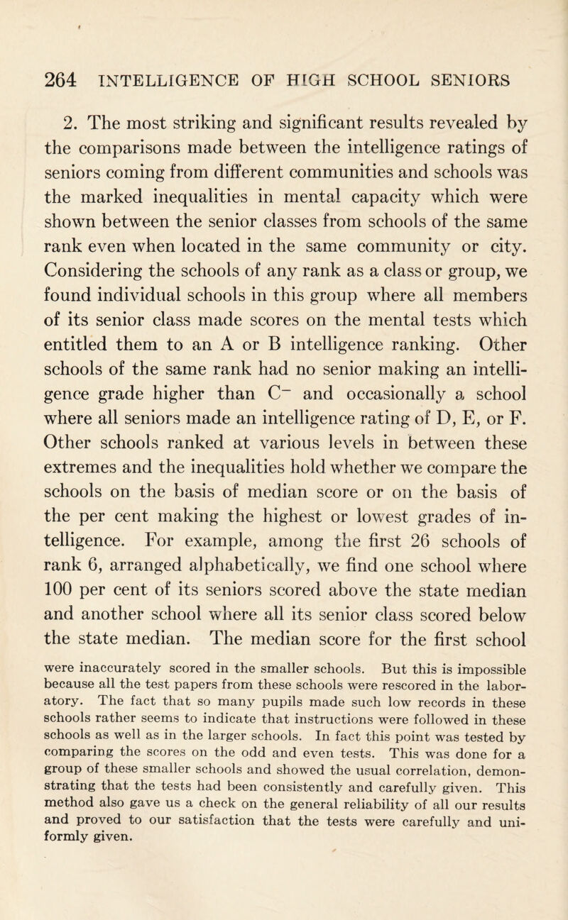 2. The most striking and significant results revealed by the comparisons made between the intelligence ratings of seniors coming from different communities and schools was the marked inequalities in mental capacity which were shown between the senior classes from schools of the same rank even when located in the same community or city. Considering the schools of any rank as a class or group, we found individual schools in this group where all members of its senior class made scores on the mental tests which entitled them to an A or B intelligence ranking. Other schools of the same rank had no senior making an intelli¬ gence grade higher than C_ and occasionally a school where all seniors made an intelligence rating of D, E, or F. Other schools ranked at various levels in between these extremes and the inequalities hold whether we compare the schools on the basis of median score or on the basis of the per cent making the highest or lowest grades of in¬ telligence. For example, among the first 26 schools of rank 6, arranged alphabetically, we find one school where 100 per cent of its seniors scored above the state median and another school where all its senior class scored below the state median. The median score for the first school were inaccurately scored in the smaller schools. But this is impossible because all the test papers from these schools were rescored in the labor¬ atory. The fact that so many pupils made such low records in these schools rather seems to indicate that instructions wrere followed in these schools as well as in the larger schools. In fact this point was tested by comparing the scores on the odd and even tests. This was done for a group of these smaller schools and showed the usual correlation, demon¬ strating that the tests had been consistently and carefully given. This method also gave us a check on the general reliability of all our results and proved to our satisfaction that the tests were carefully and uni¬ formly given.