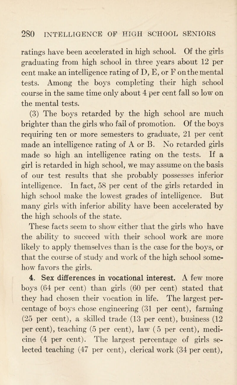 ratings have been accelerated in high school. Of the girls graduating from high school in three years about 12 per cent make an intelligence rating of D, E, or F on the mental tests. Among the boys completing their high school course in the same time only about 4 per cent fall so low on the mental tests. (3) The boys retarded by the high school are much brighter than the girls who fail of promotion. Of the boys requiring ten or more semesters to graduate, 21 per cent made an intelligence rating of A or B. No retarded girls made so high an intelligence rating on the tests. If a girl is retarded in high school, we may assume on che basis of our test results that she probably possesses inferior intelligence. In fact, 58 per cent of the girls retarded in high school make the lowest grades of intelligence. But many girls with inferior ability have been accelerated by the high schools of the state. These facts seem to show either that the girls who have the ability to succeed with their school work are more likely to apply themselves than is the case for the boys, or that the course of study and work of the high school some¬ how favors the girls. 4. Sex differences in vocational interest. A few more boys (64 per cent) than girls (60 per cent) stated that they had chosen their vocation in life. The largest per¬ centage of boys chose engineering (31 per cent), farming (25 per cent), a skilled trade (13 per cent), business (12 per cent), teaching (5 per cent), law (5 per cent), medi¬ cine (4 per cent). The largest percentage of girls se¬ lected teaching (47 per cent), clerical work (34 per cent),