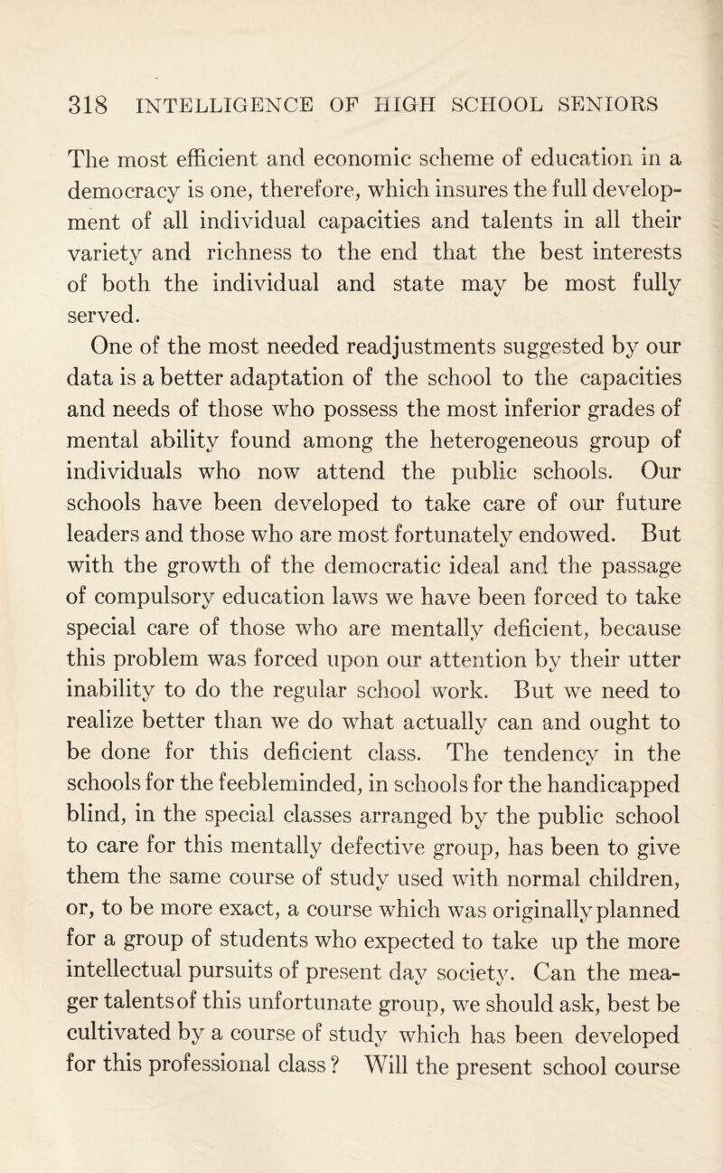 The most efficient and economic scheme of education in a democracy is one, therefore, which insures the full develop¬ ment of all individual capacities and talents in all their variety and richness to the end that the best interests of both the individual and state may be most fully served. One of the most needed readjustments suggested by our data is a better adaptation of the school to the capacities and needs of those who possess the most inferior grades of mental ability found among the heterogeneous group of individuals who now attend the public schools. Our schools have been developed to take care of our future leaders and those who are most fortunately endowed. But with the growth of the democratic ideal and the passage of compulsory education laws we have been forced to take special care of those who are mentally deficient, because this problem was forced upon our attention by their utter inability to do the regular school work. But we need to realize better than we do what actually can and ought to be done for this deficient class. The tendency in the schools for the feebleminded, in schools for the handicapped blind, in the special classes arranged by the public school to care for this mentally defective group, has been to give them the same course of study used with normal children, or, to be more exact, a course which was originally planned for a group of students who expected to take up the more intellectual pursuits of present day society. Can the mea¬ ger talents of this unfortunate group, we should ask, best be cultivated by a course of study which has been developed for this professional class? Will the present school course