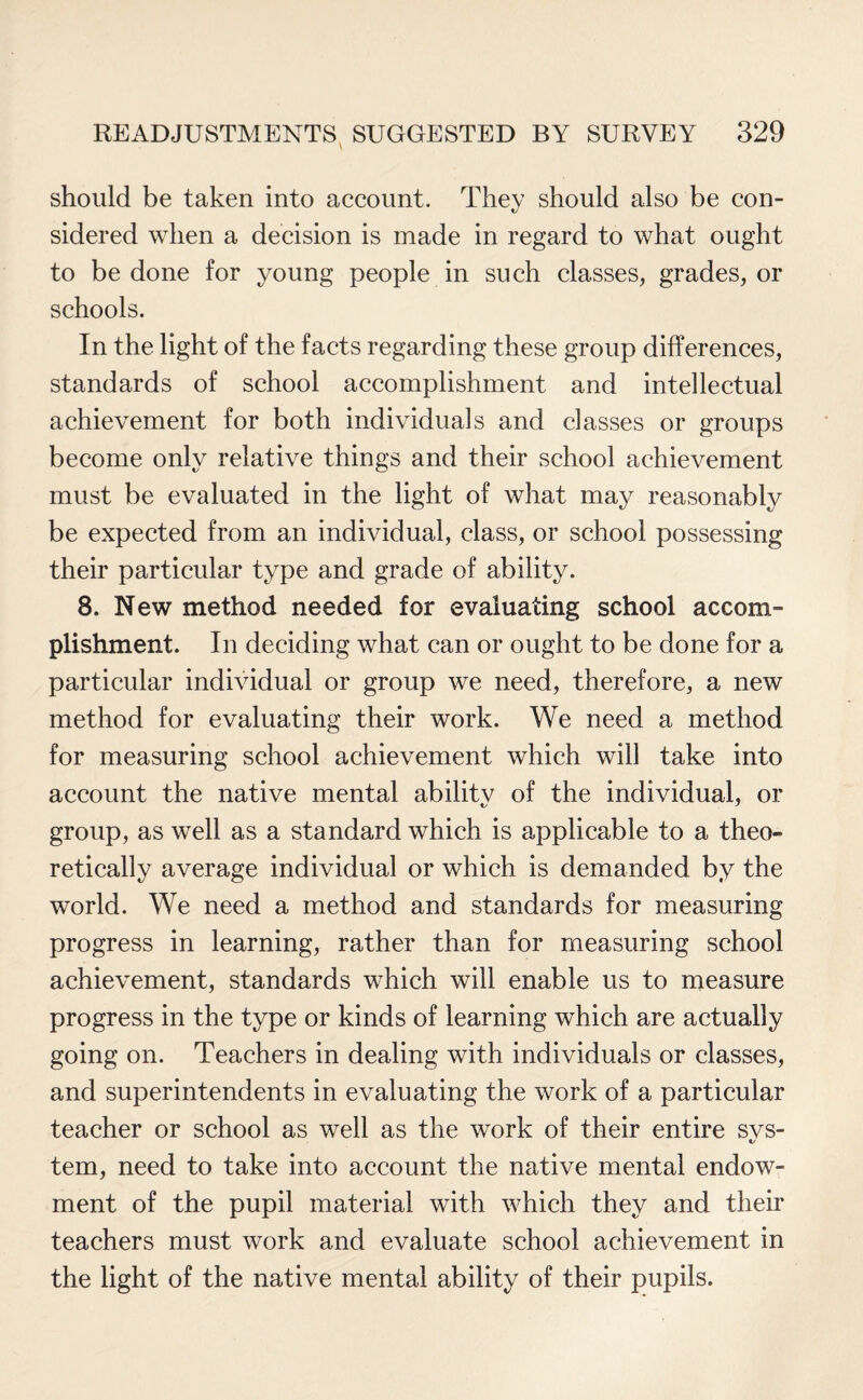 should be taken into account. They should also be con¬ sidered when a decision is made in regard to what ought to be done for young people in such classes, grades, or schools. In the light of the facts regarding these group differences, standards of school accomplishment and intellectual achievement for both individuals and classes or groups become only relative things and their school achievement must be evaluated in the light of what may reasonably be expected from an individual, class, or school possessing their particular type and grade of ability. 8. New method needed for evaluating school accom¬ plishment. In deciding what can or ought to be done for a particular individual or group we need, therefore, a new method for evaluating their work. We need a method for measuring school achievement which will take into account the native mental abilitv of the individual, or group, as well as a standard which is applicable to a theo¬ retically average individual or which is demanded by the world. We need a method and standards for measuring progress in learning, rather than for measuring school achievement, standards which will enable us to measure progress in the type or kinds of learning which are actually going on. Teachers in dealing with individuals or classes, and superintendents in evaluating the work of a particular teacher or school as well as the work of their entire svs- t/ tern, need to take into account the native mental endow¬ ment of the pupil material with which they and their teachers must work and evaluate school achievement in the light of the native mental ability of their pupils.