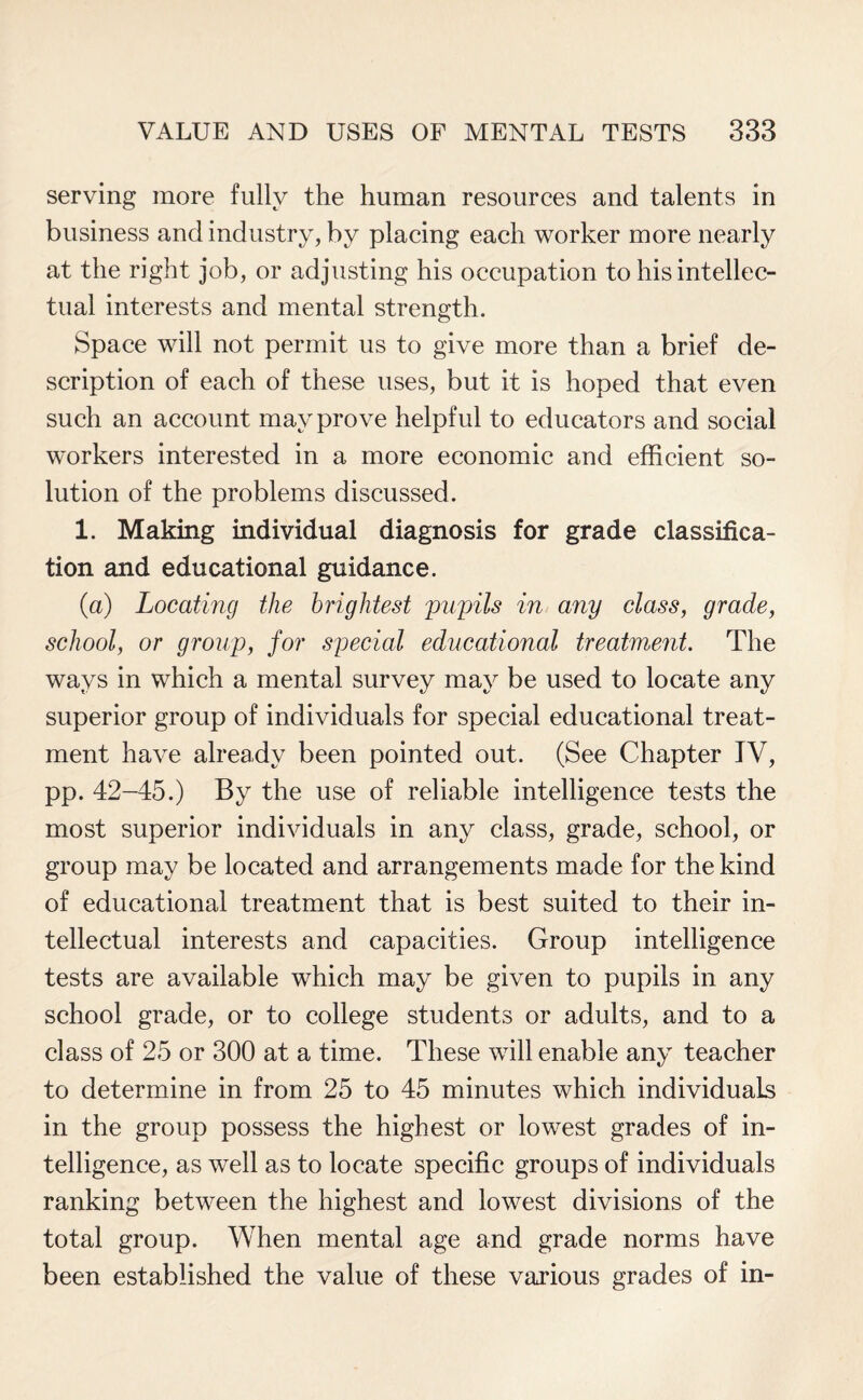 serving more fully the human resources and talents in business and industry, by placing each worker more nearly at the right job, or adjusting his occupation to his intellec¬ tual interests and mental strength. Space will not permit us to give more than a brief de¬ scription of each of these uses, but it is hoped that even such an account may prove helpful to educators and social workers interested in a more economic and efficient so¬ lution of the problems discussed. 1. Making individual diagnosis for grade classifica¬ tion and educational guidance. (a) Locating the brightest 'pupils in any class, grade, school, or group, for special educational treatment. The ways in which a mental survey may be used to locate any superior group of individuals for special educational treat¬ ment have already been pointed out. (See Chapter TV, pp. 42-45.) By the use of reliable intelligence tests the most superior individuals in any class, grade, school, or group may be located and arrangements made for the kind of educational treatment that is best suited to their in¬ tellectual interests and capacities. Group intelligence tests are available which may be given to pupils in any school grade, or to college students or adults, and to a class of 25 or 300 at a time. These will enable any teacher to determine in from 25 to 45 minutes which individuals in the group possess the highest or lowest grades of in¬ telligence, as well as to locate specific groups of individuals ranking between the highest and lowest divisions of the total group. When mental age and grade norms have been established the value of these various grades of in-