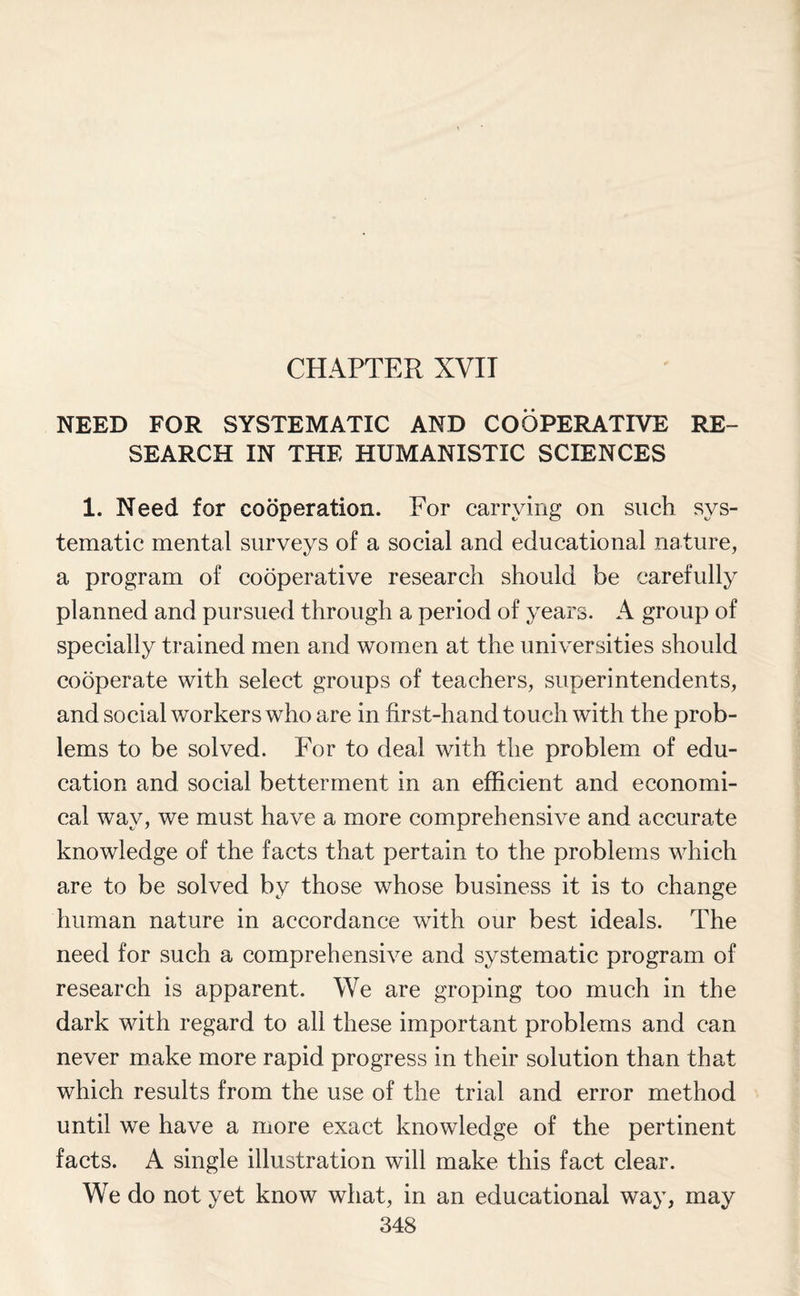 CHAPTER XVII NEED FOR SYSTEMATIC AND COOPERATIVE RE¬ SEARCH IN THE HUMANISTIC SCIENCES 1. Need for cooperation. For carrying on such sys¬ tematic mental surveys of a social and educational nature, a program of cooperative research should be carefully planned and pursued through a period of years. A group of specially trained men and women at the universities should cooperate with select groups of teachers, superintendents, and social workers who are in first-hand touch with the prob¬ lems to be solved. For to deal with the problem of edu¬ cation and social betterment in an efficient and economi¬ cal way, we must have a more comprehensive and accurate knowledge of the facts that pertain to the problems which are to be solved by those whose business it is to change human nature in accordance with our best ideals. The need for such a comprehensive and systematic program of research is apparent. We are groping too much in the dark with regard to all these important problems and can never make more rapid progress in their solution than that which results from the use of the trial and error method until we have a more exact knowledge of the pertinent facts. A single illustration will make this fact clear. We do not yet know what, in an educational way, may