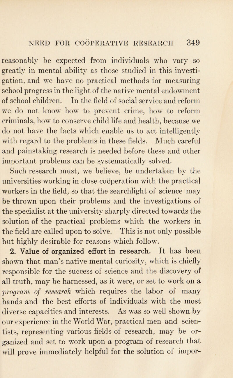 reasonably be expected from individuals who vary so greatly in mental ability as those studied in this investi¬ gation, and we have no practical methods for measuring school progress in the light of the native mental endowment of school children. In the field of social service and reform we do not know how to prevent crime, how to reform criminals, how to conserve child life and health, because we do not have the facts which enable us to act intelligently with regard to the problems in these fields. Much careful and painstaking research is needed before these and other important problems can be systematically solved. Such research must, we believe, be undertaken by the universities working in close cooperation with the practical workers in the field, so that the searchlight of science may be thrown upon their problems and the investigations of the specialist at the university sharply directed towards the solution of the practical problems which the workers in the field are called upon to solve. This is not only possible but highly desirable for reasons which follow. 2. Value of organized effort in research. It has been shown that man’s native mental curiosity, which is chiefly responsible for the success of science and the discovery of all truth, may be harnessed, as it were, or set to work on a program of research which requires the labor of many hands and the best efforts of individuals with the most diverse capacities and interests. As was so well shown by our experience in the World War, practical men and scien¬ tists, representing various fields of research, may be or¬ ganized and set to work upon a program of research that will prove immediately helpful for the solution of impor-