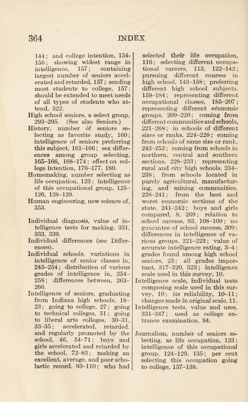 144 ; and college intention, 154- 156; showing widest range in intelligence, 157; containing largest number of seniors accel¬ erated and retarded, 157; sending most students to college, 157; should be extended to meet needs of all types of students who at¬ tend, 322. High school seniors, a select group, 293-295. (See also Seniors.) History, number of seniors se¬ lecting as favorite study, 160; intelligence of seniors preferring this subject, 161-166 ; sex differ¬ ences among group selecting, 165-166, 168-174 ; effect on col¬ lege intention, 176-177, 180. Homemaking, number selecting as life occupation, 123 ; intelligence of this occupational group, 125- 126, 128-129. Human engineering, new science of, 353. Individual diagnosis, value of in¬ telligence tests for making, 331, 333, 339. Individual differences (see Differ¬ ences). Individual schools, variations in intelligence of senior classes in, 245-254 ; distribution of various grades of intelligence in, 254- 258; differences between, 263- 266. Intelligence of seniors, graduating from Indiana high schools, 18- 23; going to college, 27; going to technical colleges, 31; going to liberal arts colleges, 30-31, 33-35; accelerated, retarded, and regularly promoted by the school, 46, 54-71; boys and girls accelerated and retarded by the school, 72-83; making an excellent, average, and poor scho¬ lastic record, 93-110; who had selected their life occupation, 116; selecting different occupa¬ tional careers, 113, 122-142; pursuing different courses in high school, 143-158; preferring different high school subjects, 159-184; representing different occupational classes, 185—207; representing different economic groups, 209-220; coming from different communities and schools, 221-268; in schools of different sizes or ranks, 224-228: coming from schools of same size or rank, 243-252 ; coming from schools in northern, central and southern sections, 228-233; representing rural and city high schools, 234- 238; from schools located in purely agricultural, manufactur¬ ing, and mining communities, 238-241; from the best and worst economic sections of the state, 241-242; boys and girls compared, 8, 269; relation to school success, 93, 108-109; no guarantee of school success, 309; differences in intelligence of va¬ rious groups, 221-223 ; value of accurate intelligence rating, 3-4 ; grades found among high school seniors, 23; all grades impor¬ tant, 317-320, 323; intelligence scale used in this survey, 10. Intelligence scale, individual tests composing scale used in this sur¬ vey, 10; its reliability, 10-11; changes made in original scale, 11. Intelligence tests, value and uses, 331-347; used as college en¬ trance examination, 94. Journalism, number of seniors se¬ lecting, as life occupation, 123; intelligence of this occupational group, 124-129, 135; per cent selecting this occupation going to college, 137-138.