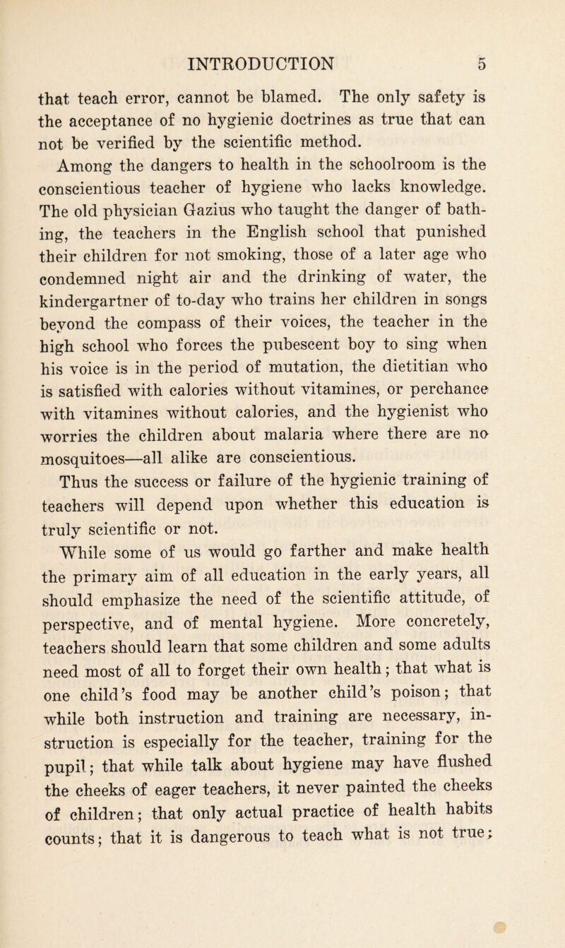 that teach error, cannot be blamed. The only safety is the acceptance of no hygienic doctrines as true that can not be verified by the scientific method. Among the dangers to health in the schoolroom is the conscientious teacher of hygiene who lacks knowledge. The old physician Gazius who taught the danger of bath¬ ing, the teachers in the English school that punished their children for not smoking, those of a later age who condemned night air and the drinking of water, the kindergartner of to-day who trains her children in songs beyond the compass of their voices, the teacher in the high school who forces the pubescent boy to sing when his voice is in the period of mutation, the dietitian who is satisfied with calories without vitamines, or perchance with vitamines without calories, and the hygienist who worries the children about malaria where there are no mosquitoes—all alike are conscientious. Thus the success or failure of the hygienic training of teachers will depend upon whether this education is truly scientific or not. While some of us would go farther and make health the primary aim of all education in the early years, all should emphasize the need of the scientific attitude, of perspective, and of mental hygiene. More concretely, teachers should learn that some children and some adults need most of all to forget their own health; that what is one child’s food may be another child’s poison; that while both instruction and training are necessary, in¬ struction is especially for the teacher, training for the pupil; that while talk about hygiene may have flushed the cheeks of eager teachers, it never painted the cheeks of children; that only actual practice of health habits counts; that it is dangerous to teach what is not true;