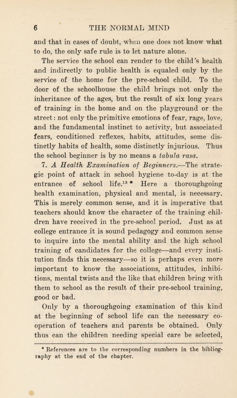 and that in eases of doubt, when one does not know what to do, the only safe rule is to let nature alone. The service the school can render to the child’s health and indirectly to public health is equaled only by the service of the home for the pre-school child. To the door of the schoolhouse the child brings not only the inheritance of the ages, but the result of six long years of training in the home and on the playground or the street: not only the primitive emotions of fear, rage, love, and the fundamental instinct to activity, but associated fears, conditioned reflexes, habits, attitudes, some dis¬ tinctly habits of health, some distinctly injurious. Thus the school beginner is by no means a tabula rasa. 7. A Health Examination of Beginners.—The strate¬ gic point of attack in school hygiene to-day is at the entrance of school life.13 * Here a thoroughgoing health examination, physical and mental, is necessary. This is merely common sense, and it is imperative that teachers should know the character of the training chil¬ dren have received in the pre-school period. Just as at college entrance it is sound pedagogy and common sense to inquire into the mental ability and the high school training of candidates for the college—-and every insti¬ tution finds this necessary—so it is perhaps even more important to know the associations, attitudes, inhibi¬ tions, mental twists and the like that children bring with them to school as the result of their pre-school training, good or bad. Only by a thoroughgoing examination of this kind at the beginning of school life can the necessary co- operation of teachers and parents be obtained. Only thus can the children needing special care be selected, * References are to the corresponding numbers in the bibliog¬ raphy at the end of the chapter.