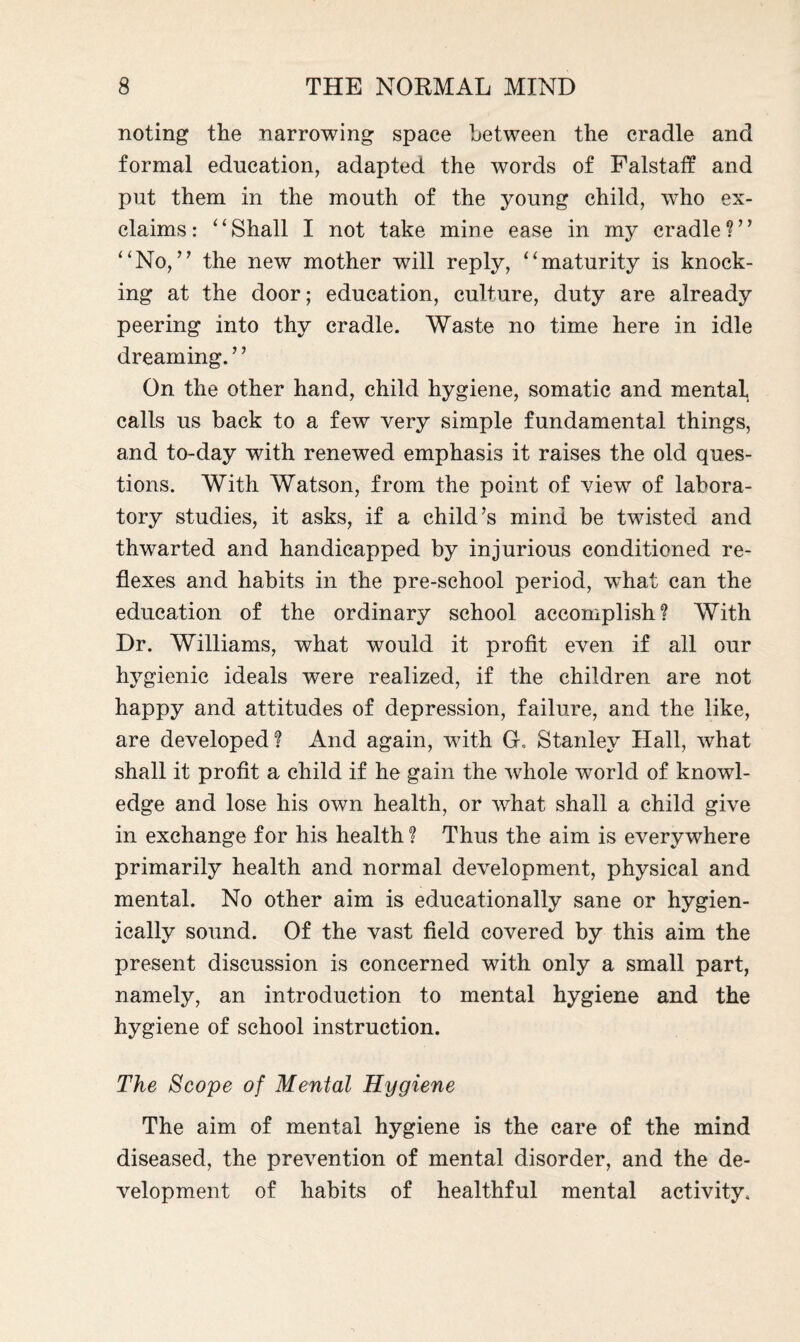 noting the narrowing space between the cradle and formal education, adapted the words of Falstaff and put them in the mouth of the young child, who ex¬ claims: “Shall I not take mine ease in my cradle?” “No,” the new mother will reply, “maturity is knock¬ ing at the door; education, culture, duty are already peering into thy cradle. Waste no time here in idle dreaming. ’ ’ On the other hand, child hygiene, somatic and mental calls us back to a few very simple fundamental things, and to-day with renewed emphasis it raises the old ques¬ tions. With Watson, from the point of view of labora¬ tory studies, it asks, if a child’s mind be twisted and thwarted and handicapped by injurious conditioned re¬ flexes and habits in the pre-school period, what can the education of the ordinary school accomplish? With Dr. Williams, what would it profit even if all our hygienic ideals were realized, if the children are not happy and attitudes of depression, failure, and the like, are developed? And again, with G. Stanley Hall, what shall it profit a child if he gain the whole world of knowl¬ edge and lose his own health, or what shall a child give in exchange for his health ? Thus the aim is everywhere primarily health and normal development, physical and mental. No other aim is educationally sane or hygien- ically sound. Of the vast field covered by this aim the present discussion is concerned with only a small part, namely, an introduction to mental hygiene and the hygiene of school instruction. The Scope of Mental Hygiene The aim of mental hygiene is the care of the mind diseased, the prevention of mental disorder, and the de¬ velopment of habits of healthful mental activity.