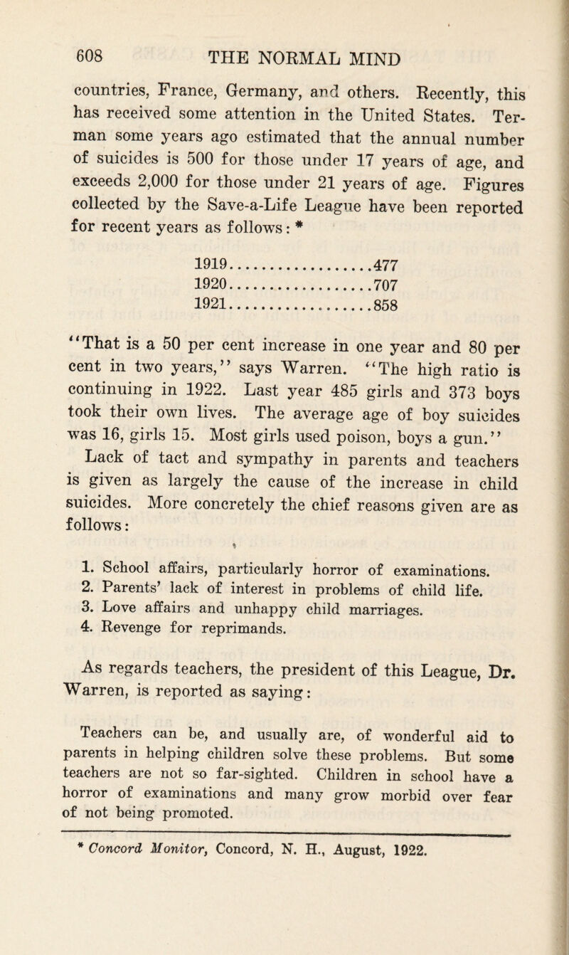 countries, France, Germany, and others. Recently, this has received some attention in the United States. Ter- man some years ago estimated that the annual number of suicides is 500 for those under 17 years of age, and exceeds 2,000 for those under 21 years of age. Figures collected by the Save-a-Life League have been reported for recent years as follows: * 1919. 1920. 1921. That is a 50 per cent increase in one year and 80 per cent in two years,” says Warren. “The high ratio is continuing in 1922. Last year 485 girls and 373 boys took their own lives. The average age of boy suicides was 16, girls 15. Most girls used poison, boys a gun.” Lack of tact and sympathy in parents and teachers is given as largely the cause of the increase in child suicides. More concretely the chief reasons given are as follows: % 1. School affairs, particularly horror of examinations. 2. Parents’ lack of interest in problems of child life. 3. Love affairs and unhappy child marriages. 4. Revenge for reprimands. As regards teachers, the president of this League, Dr. Warren, is reported as saying: Teachers can be, and usually are, of wonderful aid to parents in helping children solve these problems. But some teachers are not so far-sighted. Children in school have a horror of examinations and many grow morbid over fear of not being promoted. * Concord Monitor, Concord, N. H., August, 1922.