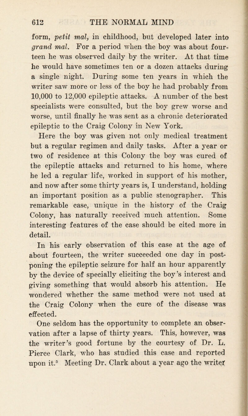 form, petit mal, in childhood, but developed later into grand mal. For a period when the boy was about four¬ teen he was observed daily by the writer. At that time he would have sometimes ten or a dozen attacks during a single night. During some ten years in which the writer saw more or less of the boy he had probably from 10,000 to 12,000 epileptic attacks. A number of the best specialists were consulted, but the boy grew worse and worse, until finally he was sent as a chronic deteriorated epileptic to the Craig Colony in New York. Here the boy was given not only medical treatment but a regular regimen and daily tasks. After a year or two of residence at this Colony the boy was cured of the epileptic attacks and returned to his home, where he led a regular life, worked in support of his mother, and now after some thirty years is, I understand, holding an important position as a public stenographer. This remarkable case, unique in the history of the Craig Colony, has naturally received much attention. Some interesting features of the case should be cited more in detail. In his early observation of this case at the age of about fourteen, the writer succeeded one day in post¬ poning the epileptic seizure for half an hour apparently by the device of specially eliciting the boy’s interest and giving something that would absorb his attention. He wondered whether the same method were not used at the Craig Colony when the cure of the disease was effected. One seldom has the opportunity to complete an obser¬ vation after a lapse of thirty years. This, however, was the writer’s good fortune by the courtesy of Dr. L. Pierce Clark, who has studied this case and reported upon it.5 Meeting Dr. Clark about a year ago the writer