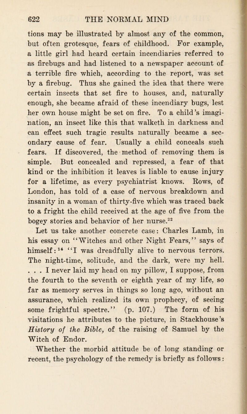 tions may be illustrated by almost any of the common, but often grotesque, fears of childhood. For example, a little girl had heard certain incendiaries referred to as firebugs and had listened to a newspaper account of a terrible fire which, according to the report, was set by a firebug. Thus she gained the idea that there were certain insects that set fire to houses, and, naturally enough, she became afraid of these incendiary bugs, lest her own house might be set on fire. To a child’s imagi¬ nation, an insect like this that walketh in darkness and can effect such tragic results naturally became a sec¬ ondary cause of fear. Usually a child conceals such fears. If discovered, the method of removing them is simple. But concealed and repressed, a fear of that kind or the inhibition it leaves is liable to cause injury for a lifetime, as every psychiatrist knows. Rows, of London, has told of a case of nervous breakdown and insanity in a woman of thirty-five which was traced back to a fright the child received at the age of five from the bogey stories and behavior of her nurse.22 Let us take another concrete case: Charles Lamb, in his essay on “Witches and other Night Fears,” says of himself:14 “I was dreadfully alive to nervous terrors. The night-time, solitude, and the dark, were my hell. ... I never laid my head on my pillow, I suppose, from the fourth to the seventh or eighth year of my life, so far as memory serves in things so long ago, without an assurance, which realized its own prophecy, of seeing some frightful spectre.” (p. 107.) The form of his visitations he attributes to the picture, in Stackhouse’s History of the Bible, of the raising of Samuel by the Witch of Endor. Whether the morbid attitude be of long standing or recent, the psychology of the remedy is briefly as follows :