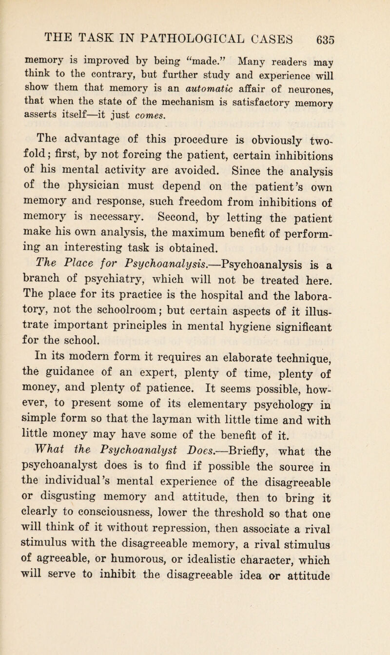 memory is improved by being “made.” Many readers may think to the contrary, but further study and experience will show them that memory is an automatic affair of neurones, that when the state of the mechanism is satisfactory memory asserts itself—it just comes. The advantage of this procedure is obviously two- fold; first, by not forcing the patient, certain inhibitions of his mental activity are avoided. Since the analysis of the physician must depend on the patient’s own memory and response, such freedom from inhibitions of memory is necessary. Second, by letting the patient make his own analysis, the maximum benefit of perform¬ ing an interesting task is obtained. The Place for Psychoanalysis.—Psychoanalysis is a branch of psychiatry, which will not be treated here. The place for its practice is the hospital and the labora¬ tory, not the schoolroom; but certain aspects of it illus¬ trate important principles in mental hygiene significant for the school. In its modern form it requires an elaborate technique, the guidance of an expert, plenty of time, plenty of money, and plenty of patience. It seems possible, how¬ ever, to present some of its elementary psychology in simple form so that the layman with little time and with little money may have some of the benefit of it. What the Psychoanalyst Does.—Briefly, what the psychoanalyst does is to find if possible the source in the individual’s mental experience of the disagreeable or disgusting memory and attitude, then to bring it clearly to consciousness, lower the threshold so that one will think of it without repression, then associate a rival stimulus with the disagreeable memory, a rival stimulus of agreeable, or humorous, or idealistic character, which will serve to inhibit the disagreeable idea or attitude