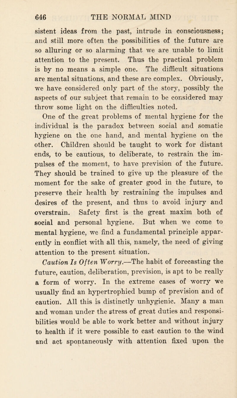 sistent ideas from the past, intrude in consciousness; and still more often the possibilities of the future are so alluring or so alarming that we are unable to limit attention to the present. Thus the practical problem is by no means a simple one. The difficult situations are mental situations, and these are complex. Obviously, we have considered only part of the story, possibly the aspects of our subject that remain to be considered may throw some light on the difficulties noted. One of the great problems of mental hygiene for the individual is the paradox between social and somatic hygiene on the one hand, and mental hygiene on the other. Children should be taught to work for distant ends, to be cautious, to deliberate, to restrain the im¬ pulses of the moment, to have prevision of the future. They should be trained to give up the pleasure of the moment for the sake of greater good in the future, to preserve their health by restraining the impulses and desires of the present, and thus to avoid injury and overstrain. Safety first is the great maxim both of social and personal hygiene. But w7hen we come to mental hygiene, we find a fundamental principle appar¬ ently in conflict with all this, namely, the need of giving attention to the present situation. Caution Is Often Worry.—The habit of forecasting the future, caution, deliberation, prevision, is apt to be really a form of worry. In the extreme cases of worry we usually find an hypertrophied bump of prevision and of caution. All this is distinctly unhygienic. Many a man and woman under the stress of great duties and responsi¬ bilities would be able to work better and without injury to health if it were possible to cast caution to the wind and act spontaneously with attention fixed upon the