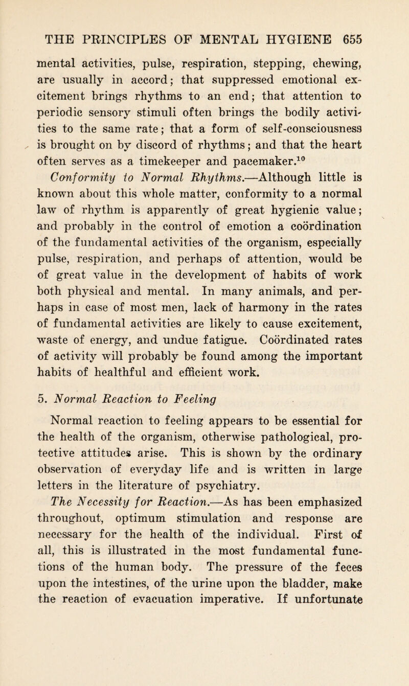 mental activities, pulse, respiration, stepping, chewing, are usually in accord; that suppressed emotional ex¬ citement brings rhythms to an end; that attention to periodic sensory stimuli often brings the bodily activh ties to the same rate; that a form of self-consciousness ^ is brought on by discord of rhythms; and that the heart often serves as a timekeeper and pacemaker.10 Conformity to Normal Rhythms.—Although little is known about this whole matter, conformity to a normal law of rhythm is apparently of great hygienic value; and probably in the control of emotion a coordination of the fundamental activities of the organism, especially pulse, respiration, and perhaps of attention, would be of great value in the development of habits of work both physical and mental. In many animals, and per¬ haps in case of most men, lack of harmony in the rates of fundamental activities are likely to cause excitement, waste of energy, and undue fatigue. Coordinated rates of activity will probably be found among the important habits of healthful and efficient work. 5. Normal Reaction to Feeling Normal reaction to feeling appears to be essential for the health of the organism, otherwise pathological, pro¬ tective attitudes arise. This is shown by the ordinary observation of everyday life and is written in large letters in the literature of psychiatry. The Necessity for Reaction.—As has been emphasized throughout, optimum stimulation and response are necessary for the health of the individual. First of all, this is illustrated in the most fundamental func¬ tions of the human body. The pressure of the feces upon the intestines, of the urine upon the bladder, make the reaction of evacuation imperative. If unfortunate
