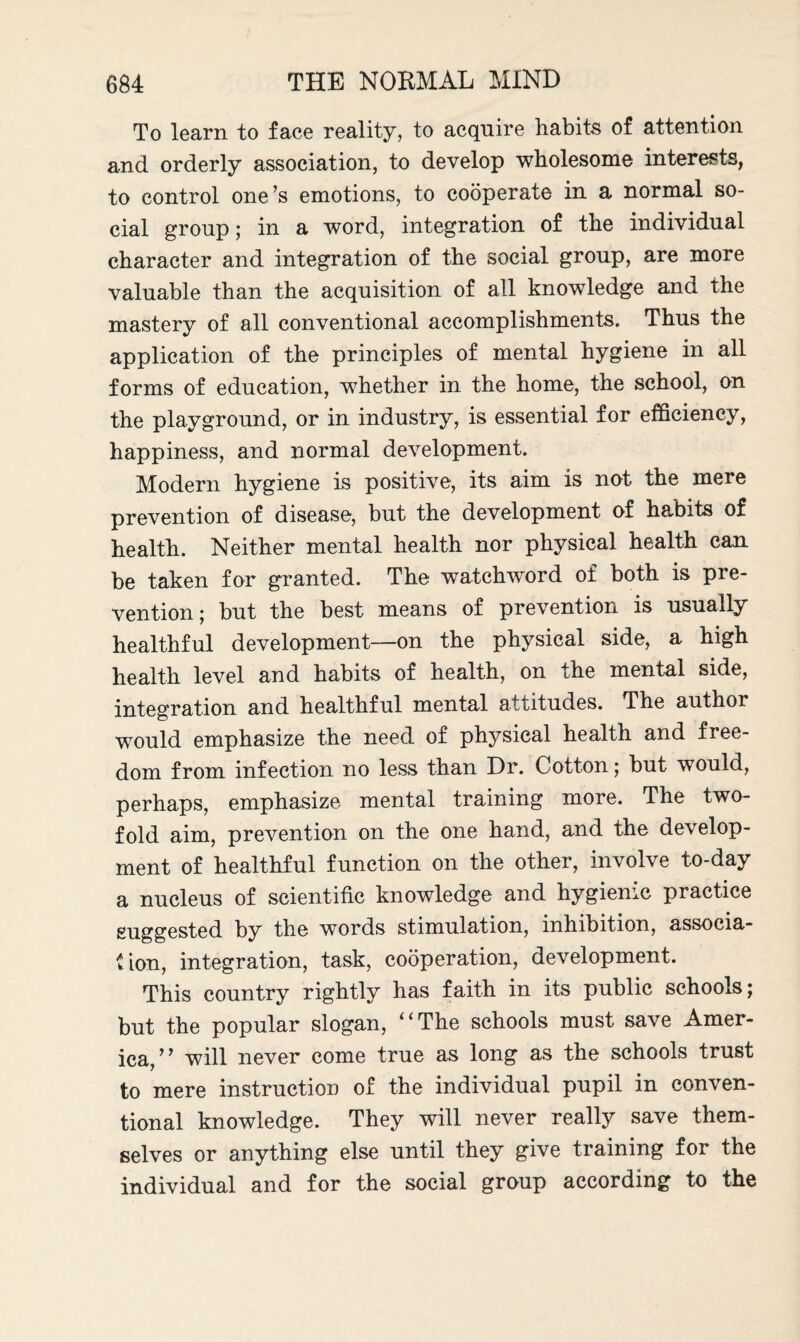 To learn to face reality, to acquire habits of attention and orderly association, to develop wholesome interests, to control one’s emotions, to cooperate in a normal so¬ cial group; in a word, integration of the individual character and integration of the social group, are more valuable than the acquisition of all knowledge and the mastery of all conventional accomplishments. Thus the application of the principles of mental hygiene in all forms of education, whether in the home, the school, on the playground, or in industry, is essential for efficiency, happiness, and normal development. Modern hygiene is positive, its aim is nut the mere prevention of disease, but the development of habits of health. Neither mental health nor physical health can be taken for granted. The watchword of both is pre¬ vention; but the best means of prevention is usually healthful development—on the physical side, a high health level and habits of health, on the mental side, integration and healthful mental attitudes. The authoi would emphasize the need of physical health and free¬ dom from infection no less than Dr. Cotton; but would, perhaps, emphasize mental training more. The two¬ fold aim, prevention on the one hand, and the develop¬ ment of healthful function on the other, involve to-day a nucleus of scientific knowledge and hygienic practice suggested by the words stimulation, inhibition, associa- tion, integration, task, cooperation, development. This country rightly has faith in its public schools; but the popular slogan, ‘‘The schools must save Amer¬ ica,” will never come true as long as the schools trust to mere instruction of the individual pupil in conven¬ tional knowledge. They will never really save them¬ selves or anything else until they give training for the individual and for the social group according to the