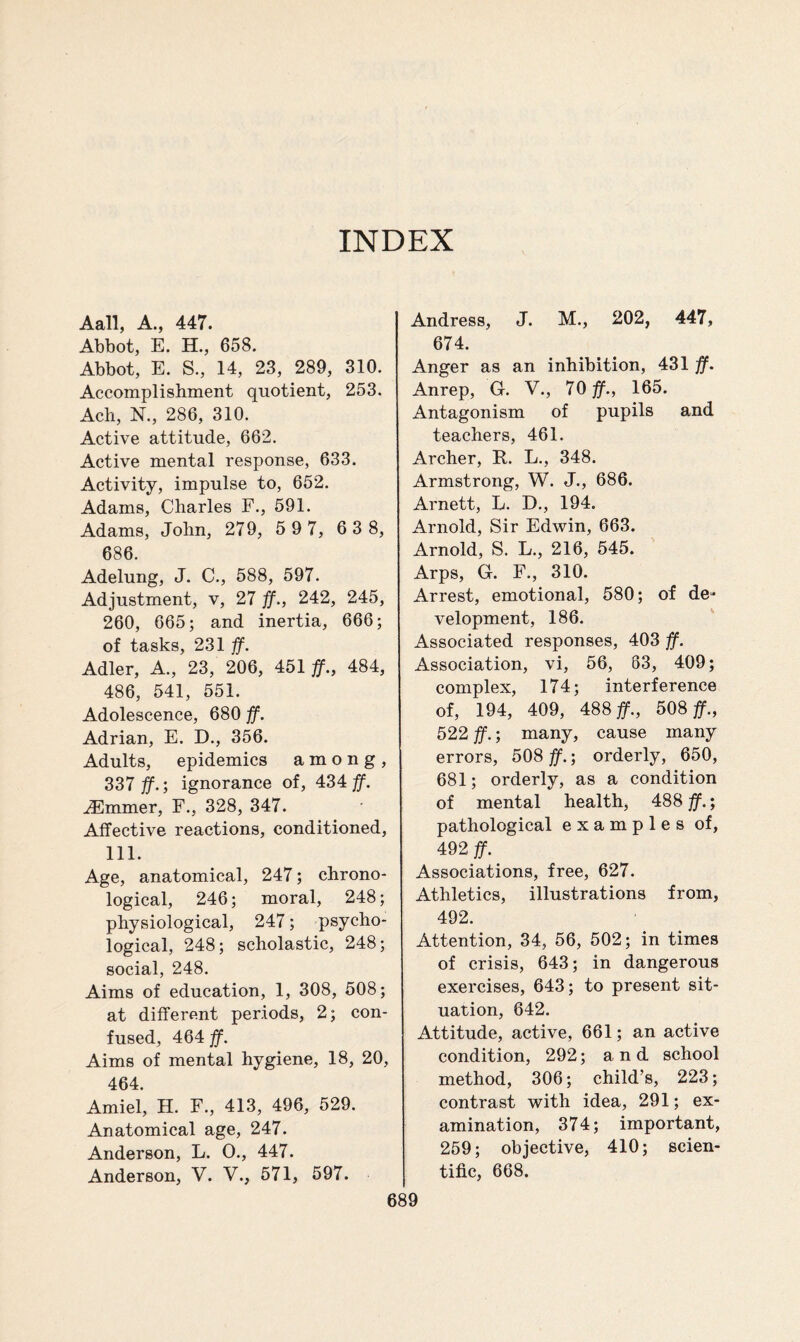 INDEX Aall, A., 447. Abbot, E. H., 658. Abbot, E. S., 14, 23, 289, 310. Accomplishment quotient, 253. Ach, N., 286, 310. Active attitude, 662. Active mental response, 633. Activity, impulse to, 652. Adams, Charles F., 591. Adams, John, 279, 5 9 7, 6 3 8, 686. Adelung, J. C., 588, 597. Adjustment, v, 27 #., 242, 245, 260, 665; and inertia, 666; of tasks, 231 ff. Adler, A., 23, 206, 451 #., 484, 486, 541, 551. Adolescence, 680 ff. Adrian, E. D., 356. Adults, epidemics among, 337 #.; ignorance of, 434#. dimmer, F., 328, 347. Affective reactions, conditioned, 111. Age, anatomical, 247; chrono¬ logical, 246; moral, 248; physiological, 247; psycho¬ logical, 248; scholastic, 248; social, 248. Aims of education, 1, 308, 508; at different periods, 2; con¬ fused, 464 ff. Aims of mental hygiene, 18, 20, 464. Amiel, H. F., 413, 496, 529. Anatomical age, 247. Anderson, L. 0., 447. Anderson, V. V., 571, 597. Andress, J. M., 202, 447, 674. Anger as an inhibition, 431 ff. Anrep, G. V., 70#., 165. Antagonism of pupils and teachers, 461. Archer, R. L., 348. Armstrong, W. J., 686. Arnett, L. D., 194. Arnold, Sir Edwin, 663. Arnold, S. L., 216, 545. Arps, G. F., 310. Arrest, emotional, 580; of de¬ velopment, 186. Associated responses, 403 ff. Association, vi, 56, 63, 409; complex, 174; interference of, 194, 409, 488#., 508#., 522 #.; many, cause many errors, 508 ff.; orderly, 650, 681; orderly, as a condition of mental health, 488 ff.; pathological examples of, 492 ff. Associations, free, 627. Athletics, illustrations from, 492. Attention, 34, 56, 502; in times of crisis, 643; in dangerous exercises, 643; to present sit¬ uation, 642. Attitude, active, 661; an active condition, 292; and school method, 306; child’s, 223; contrast with idea, 291; ex¬ amination, 374; important, 259; objective, 410; scien¬ tific, 668.