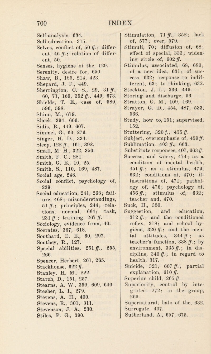 Self-analysis, 634. Self-education, 315. Selves, conflict of, 50 ff.; differ¬ ent, 46 ff.; relation of differ¬ ent, 50. Senses, hygiene of the, 129. Serenity, desire for, 650. Shaw, B., 185, 214, 423. Shepard, J. F., 449. Sherrington, C. S., 29, 31 ff., 60, 71, 169, 352 ff., 449, 673. Shields, T. E., case of, 589, 596, 598. Shinn, M., 679. Shock, 394, 606. Sidis, B., 449, 607. Simmel, G., 60, 276. Singer, H. D., 334. Sleep, 122 ff., 161, 392. Small, M. H., 322, 350. Smith, F. C., 281. Smith, G. E., 10, 25. Smith, S., 110, 169, 487. Social age, 248. Social conflict, psychology of, 239. Social education, 241, 268; fail¬ ure, 468; misunderstandings, 51 ff.; principles, 244; rela¬ tions, normal, 664; task, 231 ff.; training, 267 ff. Sociology, evidence from, 40. Socrates, 367, 618. Southard, E. E., 60, 297. Southey, R., 127. Special abilities, 251 ff., 255, 266. Spencer, Herbert, 261, 265. Stackhouse, 622 ff. Stanley, H. M., 222. Starch, D., 151, 257. Stearns, A. W., 350, 609, 640. Stecher, L. I., 279. Stevens, A. H., 400. Stevens, R., 301, 311. Stevenson, J. A., 230. Stiles, P. G., 390. Stimulation, 71 ff., 352; lack of, 577; over, 579. Stimuli, 70; diffusion of, 68; effect of special, 333; widen¬ ing circle of, 602 ff. Stimulus, associated, 68, 680; of a new idea, 631; of suc¬ cess, 632; response to indif¬ ferent, 63; to thinking, 632. Stockton, J. L., 366, 449. Storing and discharge, 96. Stratton, G. M., 109, 169. Strayer, G. D., 454, 487, 533, 566. Study, how to, 151; supervised, 152. Stuttering, 320 /., 435 ff. Subject, overemphasis of, 459 ff. Sublimation, 403 ff., 663. Substitute responses, 407, 663 ff. Success, and worry, 474; as a condition of mental health, 451 ff.; as a stimulus, 479, 632; conditions of, 470; il¬ lustrations of, 471; pathol¬ ogy of, 476; psychology of, 456 $\; stimulus of, 632; teacher and, 470. Suck, H., 350. Suggestion, and education, 312 jff.; and the conditioned reflex, 318; and school hy¬ giene, 320 ff.-, and the men- tal attitudes, 344 ff.; as teacher’s function, 338 ff.; by environment, 335 ff.; in dis¬ cipline, 340 ff.; in regard to health, 317. Suicide, 321, 607 ff.; partial explanation, 610 ff. Superior child, 265 ff. Superiority, control by inte¬ grated, 272; in the group, 269. Supernatural, halo of the, 632. Surrogate, 407. Sutherland, A., 657, 675.