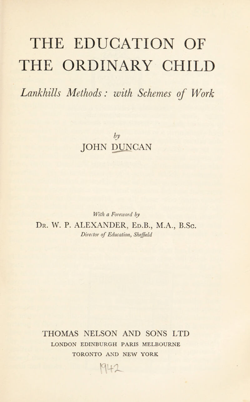 THE ORDINARY CHILD Lankhills Methods: with Schemes of Work by JOHN DUNCAN With a Foreword by Dr. W. P. ALEXANDER, Ed.B., M.A., B.Sc. Director of Education, Sheffield THOMAS NELSON AND SONS LTD LONDON EDINBURGH PARIS MELBOURNE TORONTO AND NEW YORK