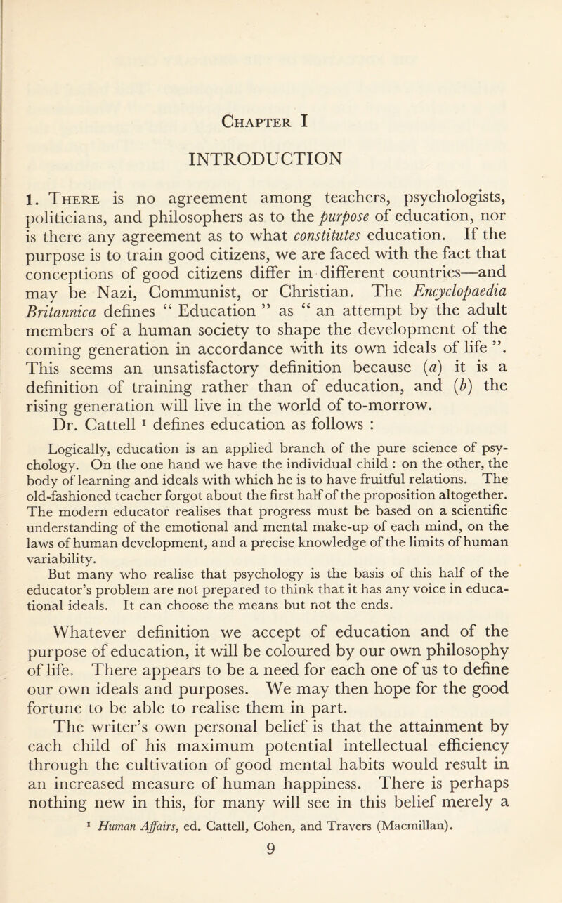 INTRODUCTION 1. There is no agreement among teachers, psychologists, politicians, and philosophers as to the purpose of education, nor is there any agreement as to what constitutes education. If the purpose is to train good citizens, we are faced with the fact that conceptions of good citizens differ in different countries—and may be Nazi, Communist, or Christian. The Encyclopaedia Britannica defines “ Education 55 as “an attempt by the adult members of a human society to shape the development of the coming generation in accordance with its own ideals of life ”. This seems an unsatisfactory definition because (a) it is a definition of training rather than of education, and (b) the rising generation will live in the world of to-morrow. Dr. Cattell 1 defines education as follows : Logically, education is an applied branch of the pure science of psy¬ chology. On the one hand we have the individual child : on the other, the body of learning and ideals with which he is to have fruitful relations. The old-fashioned teacher forgot about the first half of the proposition altogether. The modern educator realises that progress must be based on a scientific understanding of the emotional and mental make-up of each mind, on the laws of human development, and a precise knowledge of the limits of human variability. But many who realise that psychology is the basis of this half of the educator’s problem are not prepared to think that it has any voice in educa¬ tional ideals. It can choose the means but not the ends. Whatever definition we accept of education and of the purpose of education, it will be coloured by our own philosophy of life. There appears to be a need for each one of us to define our own ideals and purposes. We may then hope for the good fortune to be able to realise them in part. The writer’s own personal belief is that the attainment by each child of his maximum potential intellectual efficiency through the cultivation of good mental habits would result in an increased measure of human happiness. There is perhaps nothing new in this, for many will see in this belief merely a 1 Human Affairs, ed. Cattell, Cohen, and Travers (Macmillan).