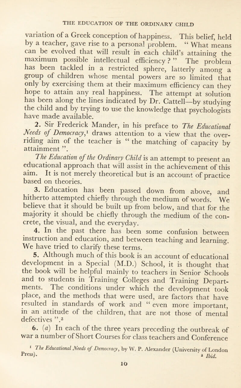 V2ii iation of a, Greek conception of happiness. Tins belief, held by a teacher, gave rise to a personal problem. 44 What means can be evolved that will result in each child’s attaining the maximum possible intellectual efficiency ? ” The problem has been tackled in a restricted sphere, latterly among a group of children whose mental powers are so limited that only by exercising them at their maximum efficiency can they hope to attain any real happiness. The attempt at solution has been along the lines indicated by Dr. Cattell—by studying the child and by trying to use the knowledge that psychologists have made available. 2. Sir Frederick Mander, in his preface to The Educational Needs of Democracyy draws attention to a view that the over¬ riding aim of the teacher is 44 the matching of capacity by attainment ”. The Education of the Ordinary Child is an attempt to present an educational approach that will assist in the achievement of this aim. It is not merely theoretical but is an account of practice based on theories. 3. Education has been passed down from above, and hitherto attempted chiefly through the medium of words. We believe that it should be built up from below, and that for the majority it should be chiefly through the medium of the con¬ crete, the visual, and the everyday. 4. In the past there has been some confusion between instruction and education, and between teaching and learning. We have tried to clarify these terms. 5. Although much of this book is an account of educational development in a Special (M.D.) School, it is thought that the book will be helpful mainly to teachers in Senior Schools and to students in Training Colleges and Training Depart¬ ments. The conditions under which the development took place, and the methods that were used, are factors that have resulted in standards of work and “ even more important, in an attitude of the children, that are not those of mental defectives ”.2 6. (a) In each of the three years preceding the outbreak of war a number of Short Courses for class teachers and Conference The Educational JVeeds of Democracy > by W. P. Alexander (University of London Press). 2 Jbidt lO