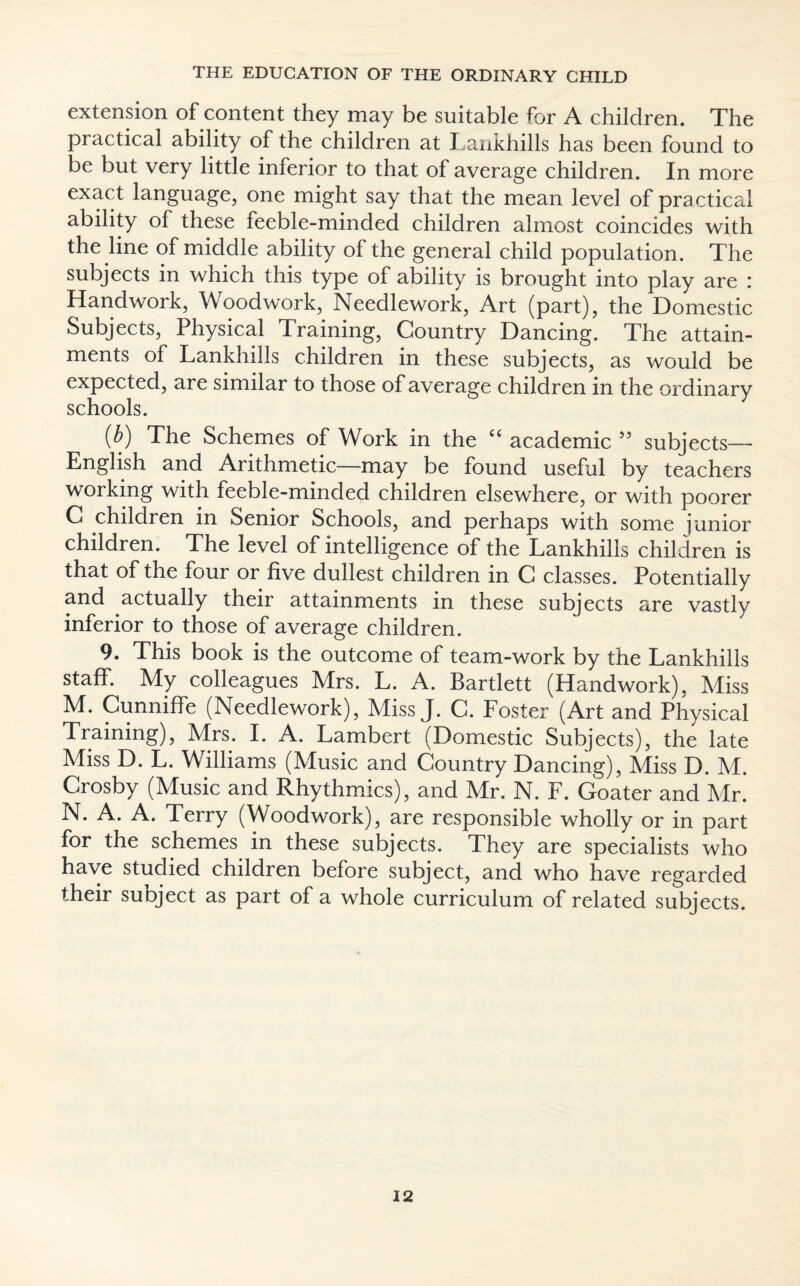 extension of content they may be suitable for A children. The practical ability of the children at Lankhills has been found to be but very little inferior to that of average children. In more exact language, one might say that the mean level of practical ability of these feeble-minded children almost coincides with the line of middle ability of the general child population. The subjects in which this type of ability is brought into play are : Handwork, Woodwork, Needlework, Art (part), the Domestic Subjects, Physical Training, Country Dancing. The attain¬ ments of Lankhills children in these subjects, as would be expected, are similar to those of average children in the ordinary schools. {b) The Schemes of Work in the “ academic ” subjects— English and Arithmetic—may be found useful by teachers working with feeble-minded children elsewhere, or with poorer C children in Senior Schools, and perhaps with some junior children. The level of intelligence of the Lankhills children is that of the four or five dullest children in C classes. Potentially and actually their attainments in these subjects are vastly inferior to those of average children. 9. This book is the outcome of team-work by the Lankhills staff. My colleagues Mrs. L. A. Bartlett (Handwork), Miss M. Cunniffe (Needlework), Miss J. C. Foster (Art and Physical Training), Mrs. I. A. Lambert (Domestic Subjects), the late Miss D. L. Williams (Music and Country Dancing), Miss D. M. Crosby (Music and Rhythmics), and Mr. N. F. Goater and Mr. N. A. A. Terry (Woodwork), are responsible wholly or in part for the schemes in these subjects. They are specialists who have studied children before subject, and who have regarded their subject as part of a whole curriculum of related subjects.