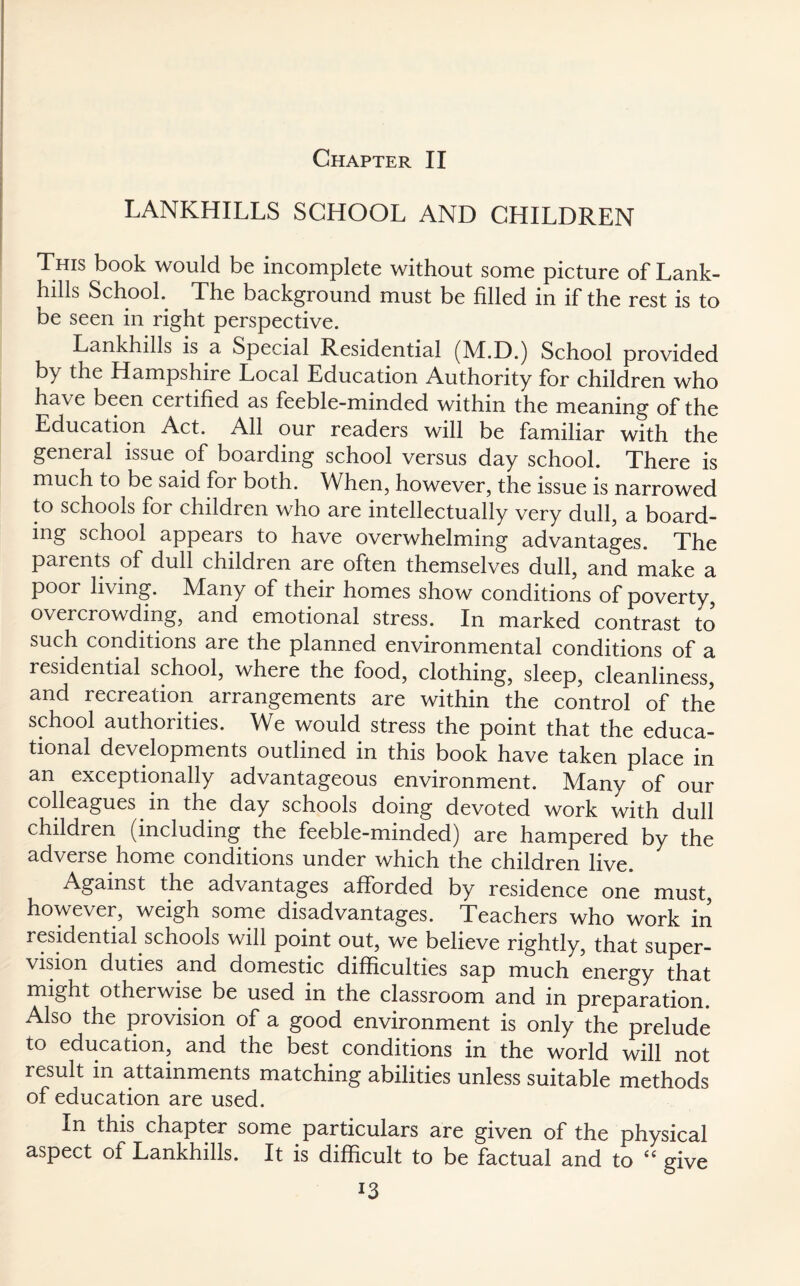 LANKHILLS SCHOOL AND CHILDREN This book would be incomplete without some picture of Lank- hills School. The background must be filled in if the rest is to be seen in right perspective. Lankhills is a Special Residential (M.D.) School provided by the Hampshire Local Education Authority for children who have been certified as feeble-minded within the meaning of the Education Act. All our readers will be familiar with the general issue c>f boarding school versus day school. There is much to be said for both. When, however, the issue is narrowed to schools for children who are intellectually very dull, a board¬ ing school appears to have overwhelming advantages. The parents of dull children are often themselves dull, and make a poor living. Many of their homes show conditions of poverty, overcrowding, and emotional stress. In marked contrast to such conditions are the planned environmental conditions of a residential school, where the food, clothing, sleep, cleanliness, and recreation arrangements are within the control of the school authorities. We would stress the point that the educa¬ tional developments outlined in this book have taken place in an exceptionally advantageous environment. Many of our colleagues in the day schools doing devoted work with dull children (including the feeble-minded) are hampered by the adverse home conditions under which the children live. Against the advantages afforded by residence one must, however, weigh some disadvantages. Teachers who work in residential schools will point out, we believe rightly, that super¬ vision duties and domestic difficulties sap much energy that might otherwise be used in the classroom and in preparation. Also the provision of a good environment is only the prelude to education, and the best conditions in the world will not result in attainments matching abilities unless suitable methods of education are used. In this chapter some particulars are given of the physical aspect of Lankhills. It is difficult to be factual and to “ give