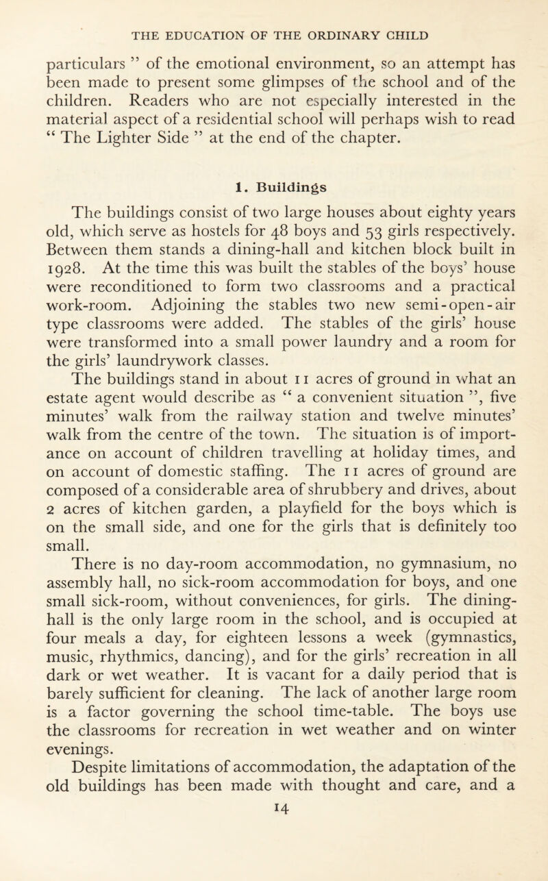 particulars ” of the emotional environment, so an attempt has been made to present some glimpses of the school and of the children. Readers who are not especially interested in the material aspect of a residential school will perhaps wish to read “ The Lighter Side ” at the end of the chapter. 1. Buildings The buildings consist of two large houses about eighty years old, which serve as hostels for 48 boys and 53 girls respectively. Between them stands a dining-hall and kitchen block built in 1928. At the time this was built the stables of the boys’ house were reconditioned to form two classrooms and a practical work-room. Adjoining the stables two new semi-open-air type classrooms were added. The stables of the girls’ house were transformed into a small power laundry and a room for the girls’ laundrywork classes. The buildings stand in about 11 acres of ground in what an estate agent would describe as “ a convenient situation ”, five minutes’ walk from the railway station and twelve minutes’ walk from the centre of the town. The situation is of import¬ ance on account of children travelling at holiday times, and on account of domestic staffing. The 11 acres of ground are composed of a considerable area of shrubbery and drives, about 2 acres of kitchen garden, a playfield for the boys which is on the small side, and one for the girls that is definitely too small. There is no day-room accommodation, no gymnasium, no assembly hall, no sick-room accommodation for boys, and one small sick-room, without conveniences, for girls. The dining- hall is the only large room in the school, and is occupied at four meals a day, for eighteen lessons a week (gymnastics, music, rhythmics, dancing), and for the girls’ recreation in all dark or wet weather. It is vacant for a daily period that is barely sufficient for cleaning. The lack of another large room is a factor governing the school time-table. The boys use the classrooms for recreation in wet weather and on winter evenings. Despite limitations of accommodation, the adaptation of the old buildings has been made with thought and care, and a