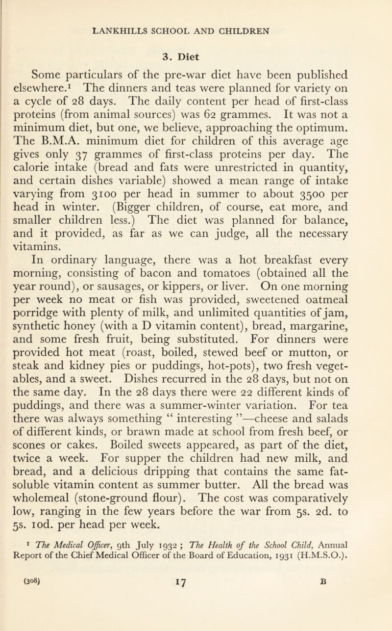3. Diet Some particulars of the pre-war diet have been published elsewhere.1 The dinners and teas were planned for variety on a cycle of 28 days. The daily content per head of first-class proteins (from animal sources) was 62 grammes. It was not a minimum diet, but one, we believe, approaching the optimum. The B.M.A. minimum diet for children of this average age gives only 37 grammes of first-class proteins per day. The calorie intake (bread and fats were unrestricted in quantity, and certain dishes variable) showed a mean range of intake varying from 3100 per head in summer to about 3500 per head in winter. (Bigger children, of course, eat more, and smaller children less.) The diet was planned for balance, and it provided, as far as we can judge, all the necessary vitamins. In ordinary language, there was a hot breakfast every morning, consisting of bacon and tomatoes (obtained all the year round), or sausages, or kippers, or liver. On one morning per week no meat or fish was provided, sweetened oatmeal porridge with plenty of milk, and unlimited quantities of jam, synthetic honey (with a D vitamin content), bread, margarine, and some fresh fruit, being substituted. For dinners were provided hot meat (roast, boiled, stewed beef or mutton, or steak and kidney pies or puddings, hot-pots), two fresh veget¬ ables, and a sweet. Dishes recurred in the 28 days, but not on the same day. In the 28 days there were 22 different kinds of puddings, and there was a summer-winter variation. For tea there was always something “ interesting ”—cheese and salads of different kinds, or brawn made at school from fresh beef, or scones or cakes. Boiled sweets appeared, as part of the diet, twice a week. For supper the children had new milk, and bread, and a delicious dripping that contains the same fat- soluble vitamin content as summer butter. All the bread was wholemeal (stone-ground flour). The cost was comparatively low, ranging in the few years before the war from 5s. 2d. to 5s. iod. per head per week. 1 The Medical Officer, 9th July 1932 ; The Health of the School Child, Annual Report of the Chief Medical Officer of the Board of Education, 1931 (H.M.S.O.).