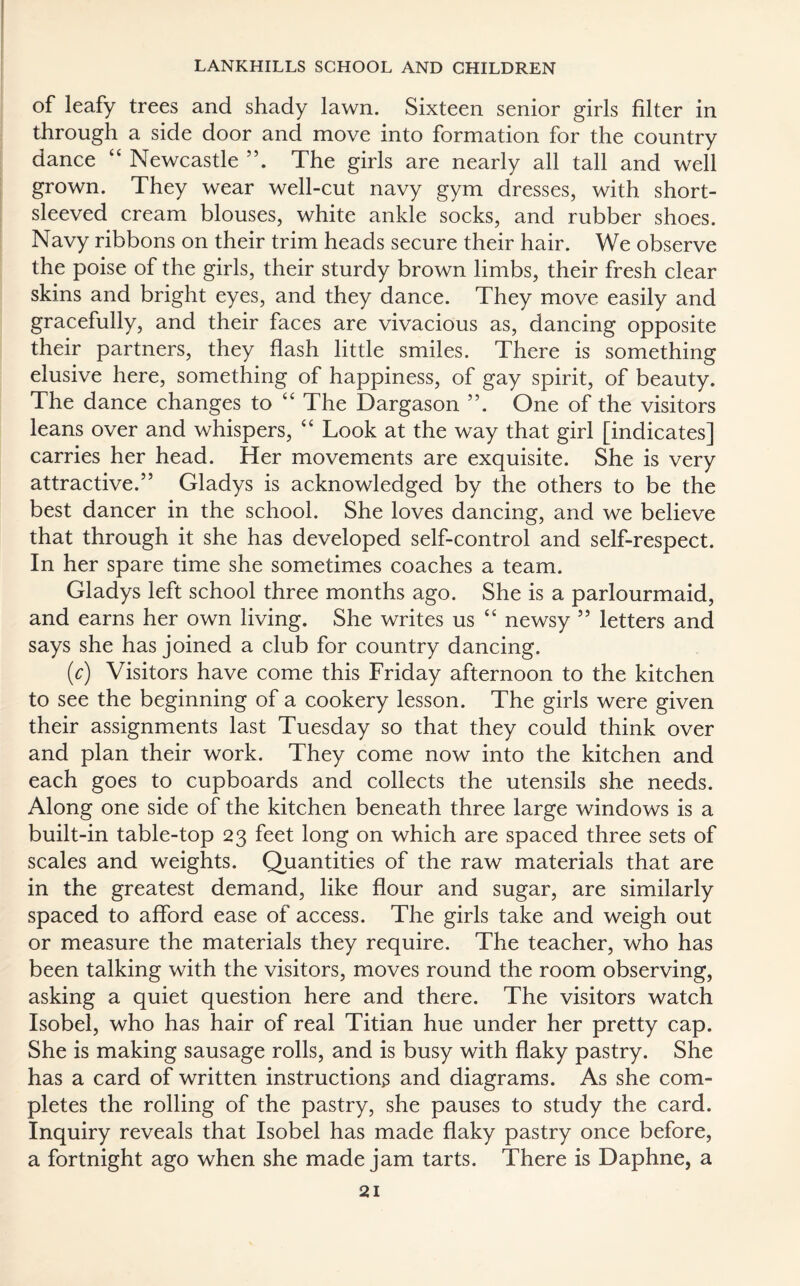 of leafy trees and shady lawn. Sixteen senior girls filter in through a side door and move into formation for the country dance “ Newcastle The girls are nearly all tall and well grown. They wear well-cut navy gym dresses, with short- sleeved cream blouses, white ankle socks, and rubber shoes. Navy ribbons on their trim heads secure their hair. We observe the poise of the girls, their sturdy brown limbs, their fresh clear skins and bright eyes, and they dance. They move easily and gracefully, and their faces are vivacious as, dancing opposite their partners, they flash little smiles. There is something elusive here, something of happiness, of gay spirit, of beauty. The dance changes to “ The Dargason ”. One of the visitors leans over and whispers, “ Look at the way that girl [indicates] carries her head. Her movements are exquisite. She is very attractive.” Gladys is acknowledged by the others to be the best dancer in the school. She loves dancing, and we believe that through it she has developed self-control and self-respect. In her spare time she sometimes coaches a team. Gladys left school three months ago. She is a parlourmaid, and earns her own living. She writes us “ newsy 5 5 letters and says she has joined a club for country dancing. (c) Visitors have come this Friday afternoon to the kitchen to see the beginning of a cookery lesson. The girls were given their assignments last Tuesday so that they could think over and plan their work. They come now into the kitchen and each goes to cupboards and collects the utensils she needs. Along one side of the kitchen beneath three large windows is a built-in table-top 23 feet long on which are spaced three sets of scales and weights. Quantities of the raw materials that are in the greatest demand, like flour and sugar, are similarly spaced to afford ease of access. The girls take and weigh out or measure the materials they require. The teacher, who has been talking with the visitors, moves round the room observing, asking a quiet question here and there. The visitors watch Isobel, who has hair of real Titian hue under her pretty cap. She is making sausage rolls, and is busy with flaky pastry. She has a card of written instructions and diagrams. As she com¬ pletes the rolling of the pastry, she pauses to study the card. Inquiry reveals that Isobel has made flaky pastry once before, a fortnight ago when she made jam tarts. There is Daphne, a