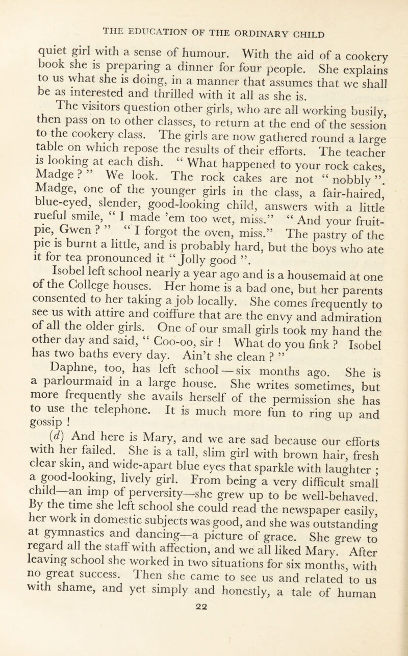 quiet girl with a sense of humour. With the aid of a cookery book she is preparing a dinner for four people. She explains to us what she is doing, in a manner that assumes that we shall be as interested and thrilled with it all as she is. The visitors question other girls, who are all working busily, then pass on to other classes, to return at the end of the session to the cookery class. The girls are now gathered round a large table on which repose the results of their efforts. The teacher is Jooking at each dish. “ What happened to your rock cakes, Madge ? ” We look. The rock cakes are not “ nobbly ”. Madge, one of the younger girls in the class, a fair-haired’ ue-eyed, slender, good-looking child, answers with a little rueful smile, “ I made ’em too wet, miss.” “ And your fruit- pie, Gwen ? ” “I forgot the oven, miss.” The pastry of the pie is burnt a little, and is probably hard, but the boys who ate it for tea pronounced it Jolly good ”. Isobel left school nearly a year ago and is a housemaid at one ol the College houses. Her home is a bad one, but her parents consented to her taking a job locally. She comes frequently to see us with attire and coiffure that are the envy and admiration ol all the older girls. One of our small girls took my hand the other day and said, “ Coo-oo, sir ! What do you fink ? Isobel has two baths every day. Ain’t she clean ? ” Daphne, too, has left school — six months ago. She is a parlourmaid in a large house. She writes sometimes but more frequently she avails herself of the permission she has to use the telephone. It is much more fun to ring up and gossip ! 1 • / i ^erC *S ^.ary? and we are sad because our efforts with her failed. . She is a tall, slim girl with brown hair, fresh clear skin, and wide-apart blue eyes that sparkle with laughter * a good-lookmg, lively girl. From being a very difficult small child—an imp of perversity—she grew up to be well-behaved, y t e time she left school she could read the newspaper easilv, er wor in domestic subjects was good, and she was outstanding at gymnastics and dancing—a picture of grace. She grew to regard all the staff with affection, and we all liked Mary. After leaving school she worked in two situations for six months, with no great success. Then she came to see us and related to us with shame, and yet simply and honestly, a tale of human