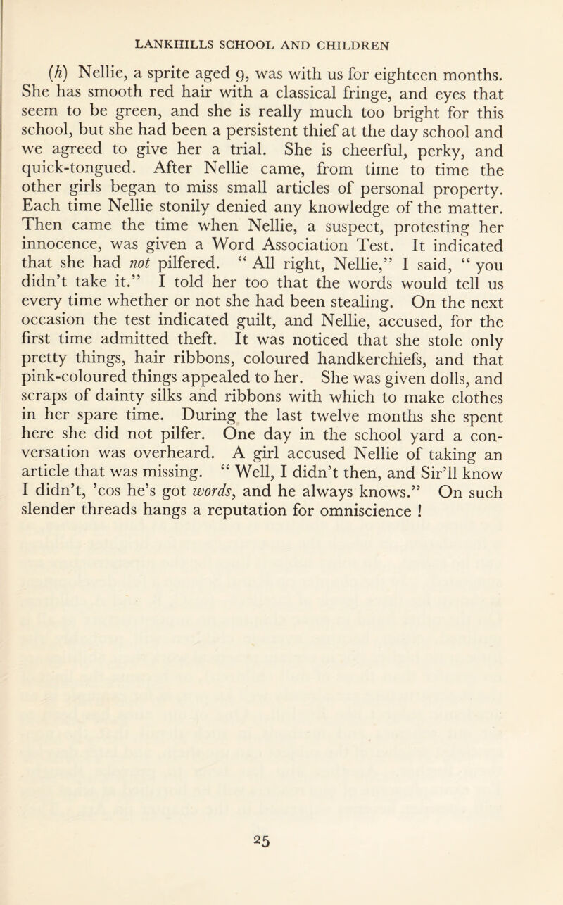{h) Nellie, a sprite aged 9, was with us for eighteen months. She has smooth red hair with a classical fringe, and eyes that seem to be green, and she is really much too bright for this school, but she had been a persistent thief at the day school and we agreed to give her a trial. She is cheerful, perky, and quick-tongued. After Nellie came, from time to time the other girls began to miss small articles of personal property. Each time Nellie stonily denied any knowledge of the matter. Then came the time when Nellie, a suspect, protesting her innocence, was given a Word Association Test. It indicated that she had not pilfered. “ All right, Nellie,” I said, “ you didn’t take it.” I told her too that the words would tell us every time whether or not she had been stealing. On the next occasion the test indicated guilt, and Nellie, accused, for the first time admitted theft. It was noticed that she stole only pretty things, hair ribbons, coloured handkerchiefs, and that pink-coloured things appealed to her. She was given dolls, and scraps of dainty silks and ribbons with which to make clothes in her spare time. During the last twelve months she spent here she did not pilfer. One day in the school yard a con¬ versation was overheard. A girl accused Nellie of taking an article that was missing. “ Well, I didn’t then, and Sir’ll know I didn’t, ’cos he’s got words, and he always knows.” On such slender threads hangs a reputation for omniscience !