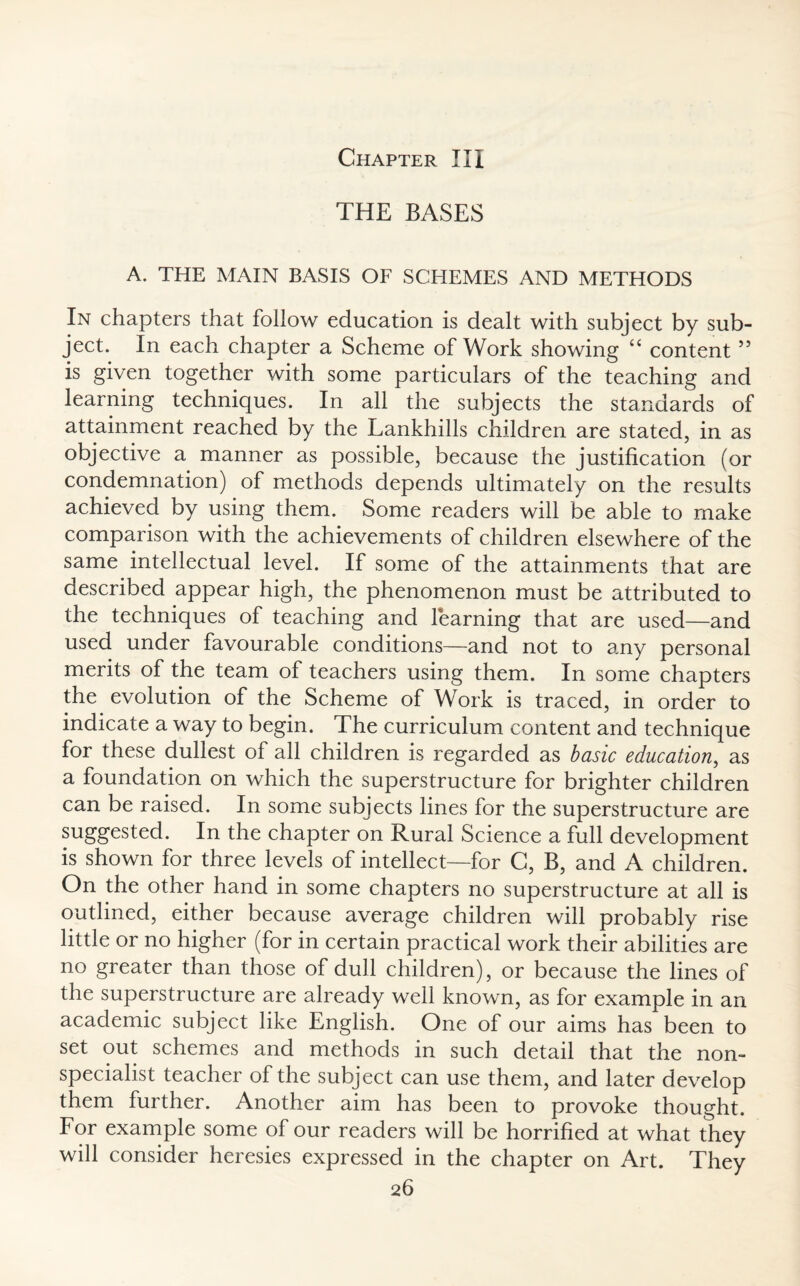 Chapter III THE BASES A. THE MAIN BASIS OF SCHEMES AND METHODS In chapters that follow education is dealt with subject by sub¬ ject. In each chapter a Scheme of Work showing “ content 55 is given together with some particulars of the teaching and learning techniques. In all the subjects the standards of attainment reached by the Lankhills children are stated, in as objective a manner as possible, because the justification (or condemnation) of methods depends ultimately on the results achieved by using them. Some readers will be able to make comparison with the achievements of children elsewhere of the same intellectual level. If some of the attainments that are described appear high, the phenomenon must be attributed to the techniques of teaching and learning that are used—and used under favourable conditions—and not to any personal merits of the team of teachers using them. In some chapters the evolution of the Scheme of Work is traced, in order to indicate a way to begin. The curriculum content and technique for these dullest of all children is regarded as basic education, as a foundation on which the superstructure for brighter children can be raised. In some subjects lines for the superstructure are suggested. In the chapter on Rural Science a full development is shown for three levels of intellect—for C, B, and A children. On the other hand in some chapters no superstructure at all is outlined, either because average children will probably rise little or no higher (for in certain practical work their abilities are no greater than those of dull children), or because the lines of the superstructure are already well known, as for example in an academic subject like English. One of our aims has been to set out schemes and methods in such detail that the non¬ specialist teacher of the subject can use them, and later develop them further. Another aim has been to provoke thought. For example some of our readers will be horrified at what they will consider heresies expressed in the chapter on Art. They